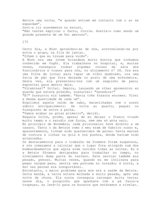Betsie uma noite, "e quando entram em contacto com o ar se
expandam”.
Ouvi-a rir suavemente no escuro.
"Não tentes explicar o facto, Corrie. Aceita-o como sendo um
grande presente de um Pai amoroso”.
175
Certo dia, a Mien aproximou-se de nós, acotovelando-se por
entre o grupo, na fila do jantar.
"Olhem o que eu trouxe para vocês”.
A Mien era uma jovem holandesa muito bonita que tínhamos
conhecido em Vught. Ela trabalhava no hospital, e, muitas
vezes, conseguia roubar algumas coisas da sala dos
funcionários e trazer para nós, no alojamento nº 28. Ora era
uma folha de jornal para tapar um vidro quebrado, ora uma
fatia de pão que fora deixada no prato de uma enfermeira.
Desta vez, ela presenteou-nos com um saquinho de pano;
espreitei para dentro dele.
"Vitaminas!" Gritei. Depois, lançando um olhar apreensivo ao
guarda que estava próximo, sussurrei: "Levedura!"
"É!" Sussurrou ela também. "Havia três frascos enormes. Tirei
a mesma quantidade de cada um”.
Engolimos aquele caldo de nabo, maravilhadas com o nosso
súbito enriquecimento. De volta ao quarto, peguei no
frasquinho de entre a palha.
"Vamos acabar as gotas primeiro", decidi.
Naquela noite, porém, apesar de eu deixar o frasco virado
muito tempo e o sacudir com força, nem uma só gota saiu.
No princípio de Novembro, cada prisioneiro teve direito a um
casaco. Tanto o da Betsie como o meu eram de fabrico russo e,
aparentemente, tinham sido guarnecidos de peles: havia marcas
de costura e linhas na gola e nos punhos, donde haviam sido
arrancadas.
Os destacamentos para o trabalho da Siemens foram suspensos,
e nós começamos a calcular que o lugar fora atingido num dos
bombardeamentos que agora eram ouvidos todas as noites. Eu e
a Betsie fôramos designadas para trabalhar no campo, no
nivelamento duma parte do terreno. Este serviço também era
pesado, penoso. Muitas vezes, quando eu me inclinava para
pegar nalgum peso, sentia uma pontada no coração; à noite, a
dor nas pernas era insuportável.
Entretanto, o maior problema para mim era a saúde da Betsie.
Certa manhã, a terra estava molhada e muito pesada, após uma
noite de chuva. Ela nunca conseguia carregar muita terra;
nesse dia, o pouquinho que apanhava com a pá fazia-a
tropeçar, ao levá-lo para os buracos que estávamos a nivelar.
 