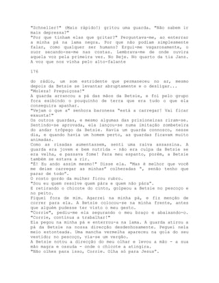 "Schneller!" (Mais rápido!) gritou uma guarda. "Não sabem ir
mais depressa?"
"Por que tinham elas que gritar?" Perguntava-me, ao enterrar
a minha pá na lama negra. Por que não podiam simplesmente
falar, como qualquer ser humano? Ergui-me vagarosamente, o
suor secando-se-me nas costas. Lembrava-me de onde ouvira
aquela voz pela primeira vez. No Beje. No quarto da tia Jans.
A voz que nos vinha pelo alto-falante
176
do rádio, um som estridente que permaneceu no ar, mesmo
depois da Betsie se levantar abruptamente e o desligar...
"Moleza! Preguiçosa!"
A guarda arrancou a pá das mãos da Betsie, e foi pelo grupo
fora exibindo o pouquinho de terra que era tudo o que ela
conseguira apanhar.
"Vejam o que a” senhora baronesa “está a carregar! Vai ficar
exausta!"
Os outros guardas, e mesmo algumas das prisioneiras riram-se.
Sentindo-se aprovada, ela lançou-se numa imitação zombeteira
do andar trôpego da Betsie. Havia um guarda connosco, nesse
dia, e quando havia um homem perto, as guardas ficavam muito
animadas.
Como as risadas aumentassem, senti uma raiva assassina. A
guarda era jovem e bem nutrida - não era culpa da Betsie se
era velha, e passava fome! Para meu espanto, porém, a Betsie
também se estava a rir.
"É! Eu ando assim mesmo!" Disse ela. "Mas é melhor que você
me deixe carregar as minhas” colheradas “, senão tenho que
parar de todo”.
O rosto gordo da mulher ficou rubro.
"Sou eu quem resolve quem pára e quem não pára”.
E retirando o chicote do cinto, golpeou a Betsie no pescoço e
no peito.
Fiquei fora de mim. Agarrei na minha pá, e fiz menção de
correr para ela. A Betsie colocou-se na minha frente, antes
que alguém pudesse ter visto o meu gesto.
"Corrie", pediu-me ela segurando o meu braço e abaixando-o.
"Corrie, continua a trabalhar!"
Ela pegou na minha pá e enterrou-a na lama. A guarda atirou a
pá da Betsie na nossa direcção desdenhosamente. Peguei nela
meio estonteada. Uma mancha vermelha apareceu na gola do seu
vestido; no pescoço, via-se um vergão.
A Betsie notou a direcção do meu olhar e levou a mão - a sua
mão magra e ossuda - onde o chicote a atingira.
"Não olhes para isso, Corrie. Olha só para Jesus”.
 