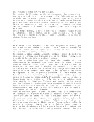 Ela retirou a mão: estava com sangue.
Nos meados de Novembro as chuvas começaram. Era chuva fria,
que durava todo o dia, e alagava tudo, deixando gotas de
umidade nas paredes internas. A Lagerstrasse agora nunca
estava seca; mesmo quando a chuva parava, havia poças imensas
pela estrada. Nós não tínhamos permissão de nos desviarmos
delas, ao fazermos a fila, e, às vezes, ficávamos com água
até ao tornozelo. À noite, o alojamento cheirava a sapatos
molhados.
Pouco tempo depois, a Betsie começou a escarrar sangue.Fomos
à enfermaria, mas o termômetro registro apenas 38,5°C, o que
não era o suficiente para ela ir para o hospital. E eu com as
minhas fantasias duma
177
enfermeira e dum dispensário em cada alojamento! Tudo o que
havia era só uma imensa sala vazia, onde todos os doentes se
reuniam, tendo muitas vezes que esperar do lado de fora
durante horas e horas, à chuva.
Eu passei a odiar aquele aposento sombrio, cheio de mulheres
doentes, a sofrer, mas tínhamos que ir lá várias vezes, pois
a saúde da Betsie estava a piorar sempre.
Ela não o detestava como eu; para ela, aquilo ali era
simplesmente um ambiente onde podia falar de Jesus - assim
como em qualquer outro lugar. Onde quer que ela esteja, no
trabalho, na fila para o rancho, no dormitório, a Betsie
falava aos que a rodeavam, a cerca da presença de Cristo e do
desejo dele de possuir cada vida. À medida que o seu corpo
enfraquecia, a sua fé parecia aumentar. E a enfermaria era
"um local muito importante, Corrie. Algumas destas pessoas
estão no limiar da eternidade”. Finalmente, num certo dia, a
temperatura dela chegou a 40°C, que era a exigida para
internamento no hospital. Tivemos que esperar muito, antes
que uma enfermeira aparecesse para conduzir a Betsie e mais
umas cinco ou seis doentes ao hospital propriamente dito.
Acompanhei-as até à porta que dava acesso à ala, e depois,
lentamente, voltei ao alojamento.
Como de costume, parei à porta do dormitório. Ele lembrava-me
um formigueiro. Algumas mulheres já estavam a dormir, após o
longo período de trabalho, mas a maioria ainda se movia,
algumas esperando que vagasse uma retrete, outras retirando
piolhos de si mesmas ou de outras. Voltei-me e enfiei-me por
entre as alas cheias, e dirigi-me ao fundo, onde o culto já
estava a acabar. Quando eu e a Betsie íamos para a
enfermaria, deixávamos a Bíblia com a Senhora Wielmaker, uma
boa católica, de Haia, que conhecia alemão, francês, latim e
 