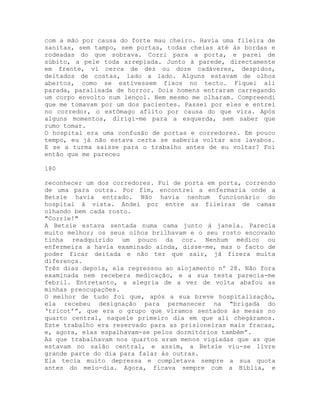 com a mão por causa do forte mau cheiro. Havia uma fileira de
sanitas, sem tampo, sem portas, todas cheias até às bordas e
rodeadas do que sobrava. Corri para a porta, e parei de
súbito, a pele toda arrepiada. Junto à parede, directamente
em frente, vi cerca de dez ou doze cadáveres, despidos,
deitados de costas, lado a lado. Alguns estavam de olhos
abertos, como se estivessem fixos no tecto. Fiquei ali
parada, paralisada de horror. Dois homens entraram carregando
um corpo envolto num lençol. Nem mesmo me olharam. Compreendi
que me tomavam por um dos pacientes. Passei por eles e entrei
no corredor, o estômago aflito por causa do que vira. Após
alguns momentos, dirigi-me para a esquerda, sem saber que
rumo tomar.
O hospital era uma confusão de portas e corredores. Em pouco
tempo, eu já não estava certa se saberia voltar aos lavabos.
E se a turma saísse para o trabalho antes de eu voltar? Foi
então que me pareceu
180
reconhecer um dos corredores. Fui de porta em porta, correndo
de uma para outra. Por fim, encontrei a enfermaria onde a
Betsie havia entrado. Não havia nenhum funcionário do
hospital à vista. Andei por entre as fileiras de camas
olhando bem cada rosto.
"Corrie!"
A Betsie estava sentada numa cama junto à janela. Parecia
muito melhor; os seus olhos brilhavam e o seu rosto encovado
tinha readquirido um pouco da cor. Nenhum médico ou
enfermeira a havia examinado ainda, disse-me, mas o facto de
poder ficar deitada e não ter que sair, já fizera muita
diferença.
Três dias depois, ela regressou ao alojamento nº 28. Não fora
examinada nem recebera medicação, e a sua testa parecia-me
febril. Entretanto, a alegria de a ver de volta abafou as
minhas preocupações.
O melhor de tudo foi que, após a sua breve hospitalização,
ela recebeu designação para permanecer na "brigada do
‘tricot’”, que era o grupo que víramos sentados às mesas no
quarto central, naquele primeiro dia em que ali chegáramos.
Este trabalho era reservado para as prisioneiras mais fracas,
e, agora, elas espalhavam-se pelos dormitórios também”.
As que trabalhavam nos quartos eram menos vigiadas que as que
estavam no salão central, e assim, a Betsie viu-se livre
grande parte do dia para falar às outras.
Ela tecia muito depressa e completava sempre a sua quota
antes do meio-dia. Agora, ficava sempre com a Bíblia, e
 