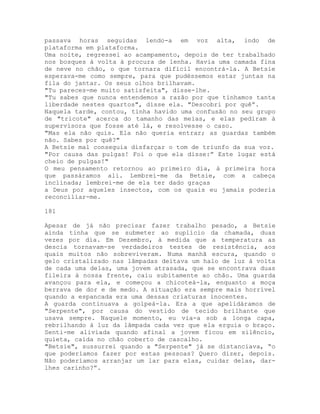 passava horas seguidas lendo-a em voz alta, indo de
plataforma em plataforma.
Uma noite, regressei ao acampamento, depois de ter trabalhado
nos bosques à volta à procura de lenha. Havia uma camada fina
de neve no chão, o que tornara difícil encontrá-la. A Betsie
esperava-me como sempre, para que pudéssemos estar juntas na
fila do jantar. Os seus olhos brilhavam.
"Tu pareces-me muito satisfeita", disse-lhe.
"Tu sabes que nunca entendemos a razão por que tínhamos tanta
liberdade nestes quartos", disse ela. "Descobri por quê”.
Naquela tarde, contou, tinha havido uma confusão no seu grupo
de "tricote" acerca do tamanho das meias, e elas pediram à
supervisora que fosse até lá, e resolvesse o caso.
"Mas ela não quis. Ela não queria entrar; as guardas também
não. Sabes por quê?"
A Betsie mal conseguia disfarçar o tom de triunfo da sua voz.
"Por causa das pulgas! Foi o que ela disse:” Este lugar está
cheio de pulgas!"
O meu pensamento retornou ao primeiro dia, à primeira hora
que passáramos ali. Lembrei-me da Betsie, com a cabeça
inclinada; lembrei-me de ela ter dado graças
a Deus por aqueles insectos, com os quais eu jamais poderia
reconciliar-me.
181
Apesar de já não precisar fazer trabalho pesado, a Betsie
ainda tinha que se submeter ao suplício da chamada, duas
vezes por dia. Em Dezembro, à medida que a temperatura as
descia tornavam-se verdadeiros testes de resistência, aos
quais muitos não sobreviveram. Numa manhã escura, quando o
gelo cristalizado nas lâmpadas deitava um halo de luz à volta
de cada uma delas, uma jovem atrasada, que se encontrava duas
fileira à nossa frente, caiu subitamente ao chão. Uma guarda
avançou para ela, e começou a chicoteá-la, enquanto a moça
berrava de dor e de medo. A situação era sempre mais horrível
quando a espancada era uma dessas criaturas inocentes.
A guarda continuava a golpeá-la. Era a que apelidáramos de
"Serpente", por causa do vestido de tecido brilhante que
usava sempre. Naquele momento, eu via-a sob a longa capa,
rebrilhando à luz da lâmpada cada vez que ela erguia o braço.
Senti-me aliviada quando afinal a jovem ficou em silêncio,
quieta, caída no chão coberto de cascalho.
"Betsie", sussurrei quando a "Serpente" já se distanciava, “o
que poderíamos fazer por estas pessoas? Quero dizer, depois.
Não poderíamos arranjar um lar para elas, cuidar delas, dar-
lhes carinho?”.
 