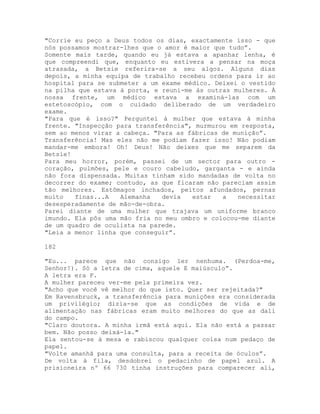 "Corrie eu peço a Deus todos os dias, exactamente isso - que
nós possamos mostrar-lhes que o amor é maior que tudo”.
Somente mais tarde, quando eu já estava a apanhar lenha, é
que compreendi que, enquanto eu estivera a pensar na moça
atrasada, a Betsie referira-se a seu algoz. Alguns dias
depois, a minha equipa de trabalho recebeu ordens para ir ao
hospital para se submeter a um exame médico. Deixei o vestido
na pilha que estava à porta, e reuni-me às outras mulheres. À
nossa frente, um médico estava a examiná-las com um
estetoscópio, com o cuidado deliberado de um verdadeiro
exame.
"Para que é isso?" Perguntei à mulher que estava à minha
frente. "Inspecção para transferência", murmurou em resposta,
sem ao menos virar a cabeça. "Para as fábricas de munição”.
Transferência! Mas eles não me podiam fazer isso! Não podiam
mandar-me embora! Oh! Deus! Não deixes que me separem da
Betsie!
Para meu horror, porém, passei de um sector para outro -
coração, pulmões, pele e couro cabeludo, garganta - e ainda
não fora dispensada. Muitas tinham sido mandadas de volta no
decorrer do exame; contudo, as que ficaram não pareciam assim
tão melhores. Estômagos inchados, peitos afundados, pernas
muito finas...A Alemanha devia estar a necessitar
desesperadamente de mão-de-obra.
Parei diante de uma mulher que trajava um uniforme branco
imundo. Ela pôs uma mão fria no meu ombro e colocou-me diante
de um quadro de oculista na parede.
"Leia a menor linha que conseguir”.
182
"Eu... parece que não consigo ler nenhuma. (Perdoa-me,
Senhor!). Só a letra de cima, aquele E maiúsculo”.
A letra era F.
A mulher pareceu ver-me pela primeira vez.
"Acho que você vê melhor do que isto. Quer ser rejeitada?"
Em Ravensbruck, a transferência para munições era considerada
um privilégio; dizia-se que as condições de vida e de
alimentação nas fábricas eram muito melhores do que as dali
do campo.
"Claro doutora. A minha irmã está aqui. Ela não está a passar
bem. Não posso deixá-la."
Ela sentou-se à mesa e rabiscou qualquer coisa num pedaço de
papel.
"Volte amanhã para uma consulta, para a receita de óculos”.
De volta à fila, desdobrei o pedacinho de papel azul. A
prisioneira nº 66 730 tinha instruções para comparecer ali,
 