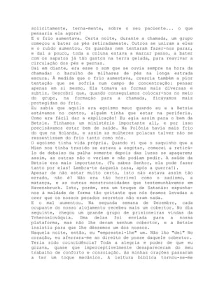 solicitamente, terna-mente, sobre o seu paciente... o que
pensaria ela agora?
E o frio aumentava. Certa noite, durante a chamada, um grupo
começou a bater os pés retiradamente. Outros se uniram a eles
e o ruído aumentou. Os guardas nem tentaram fazer-nos parar,
e daí a pouco, toda a coluna estava a marcar passo, a bater
com os sapatos já tão gastos na terra gelada, para reavivar a
circulação dos pés e pernas.
Daí em diante, era esse o som que se ouvia sempre na hora da
chamada: o barulho de milhares de pés na longa estrada
escura. À medida que o frio aumentava, crescia também a pior
tentação que se sofria num campo de concentração: pensar
apenas em si mesmo. Ela tomava as formas mais diversas e
subtis. Descobri que, quando conseguíamos colocar-nos no meio
do grupo, na formação para a chamada, ficávamos mais
protegidas do frio.
Eu sabia que aquilo era egoísmo meu: quando eu e a Betsie
estávamos no centro, alguém tinha que estar na periferia.
Como era fácil dar a explicação! Eu agia assim para o bem da
Betsie. Tínhamos um ministério importante ali, e por isso
precisávamos estar bem de saúde. Na Polônia havia mais frio
do que na Holanda, e assim as mulheres polacas talvez não se
ressentissem do frio tanto como nós.
O egoísmo tinha vida própria. Quando vi que o saquinho que a
Mien nos tinha trazido se estava a esgotar, comecei a retirá-
lo de debaixo da palha somente depois das luzes se apagarem;
assim, as outras não o veriam e não podiam pedir. A saúde da
Betsie era mais importante. (Tu sabes Senhor, ela pode fazer
tanto por elas! Lembra-te daquela casa, após a guerra!).
Apesar de não estar muito certo, isto não estava assim tão
errado, não é? Não era tão horrível como o sadismo, a
matança, e as outras monstruosidades que testemunhávamos em
Ravensbruck. Isto, porém, era um truque de Satanás: expunha-
nos à maldade de forma tão gritante que nós éramos levadas a
crer que os nossos pecados secretos não eram nada.
E o mal aumentou. Na segunda semana de Dezembro, cada
ocupante do nosso alojamento recebeu mais um cobertor. No dia
seguinte, chegou um grande grupo de prisioneiras vindas da
Tchecoslováquia. Uma delas foi enviada para a nossa
plataforma, mas não lhe deram nenhum cobertor, e a Betsie
insistiu para que lhe déssemos um dos nossos.
Naquela noite, então, eu "emprestei-lhe" um. Não lho "dei" No
coração, eu aferrara-me ao direito de posse daquele cobertor.
Teria sido coincidência? Toda a alegria e poder de que eu
gozava, quase que imperceptivelmente desapareceram do meu
trabalho de conforto e consolação. As minhas orações passaram
a ter um toque mecânico. A leitura bíblica tornou-se-me
 
