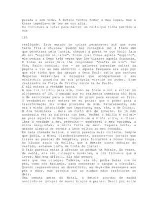 pesada e sem vida. A Betsie tentou tomar o meu lugar, mas a
tosse impedia-a de ler em voz alta.
Eu continuei a lutar para manter um culto que tinha perdido a
sua
185
realidade. Este estado de coisas permaneceu até que numa
tarde fria e chuvosa, quando mal conseguia ler à fraca luz
que penetrava pela janela, cheguei à parte em que Paulo fala
do seu "espinho na carne”. Fosse qual fosse aquele "espinho",
ele pedira a Deus três vezes que lhe tirasse aquela fraqueza.
E todas às vezes Deus lhe respondeu: "Confia em mim”. Por
fim, Paulo concluiu que - as palavras pareciam saltar da
página e vir ao meu encontro - aquela fraqueza era algo por
que ele tinha que dar graças a Deus Paulo sabia que nenhuma
daquelas maravilhas e milagres que acompanhavam o seu
ministério provinha da sua própria virtude ou poder. Eram
realizados na força de Cristo, nunca na de Paulo.
E ali estava a verdade agora.
A sua luz brilhou para mim, como se fosse o sol a entrar no
alojamento nº 28. O pecado que eu realmente cometera não fora
o de escorregar para o centro do grupo para escapar ao frio.
O verdadeiro erro estava em eu pensar que o poder para a
transformação das vidas provinha de mim. Naturalmente, não
era a minha integridade que importava, mas, sim, a de Cristo.
O dia terminava - mais um curto dia de inverno. Eu já não
conseguia ver as palavras tão bem. Fechei a Bíblia e voltei-
me para aquelas mulheres chegando-se à minha volta, e disse-
lhes a verdade a meu respeito - confessei o meu egoísmo, a
minha mesquinhez, a minha falta de amor. Naquela noite, a
grande alegria de servir a Deus voltou ao meu coração.
Em cada chamada matinal o vento parecia mais cortante. Sempre
que podia, a Mien, clandestinamente, passava-nos jornais que
tirava ao pessoal do hospital, para forrarmos a nossa roupa.
As blusas azuis da Nollie, que a Betsie usava debaixo do
vestido, estavam preta da tinta do jornal.
O frio parecia estar a afectar as pernas da Betsie. Às vezes,
de manhã, ela não conseguia movê-las, e nós tínhamos que a
levar. Não era difícil. Ela não pesava
mais que uma criança. Todavia, ela não podia bater com os
pés, como nós fazíamos, para conservar o sangue a circular.
Quando regressávamos ao dormitório, eu dava-lhe massagens aos
pés e mãos, mas parecia que as minhas mãos resfriavam as
dela.
Uma semana antes do Natal, a Betsie acordou de manhã
sentindo-se incapaz de mover braços e pernas. Desci por entre
 