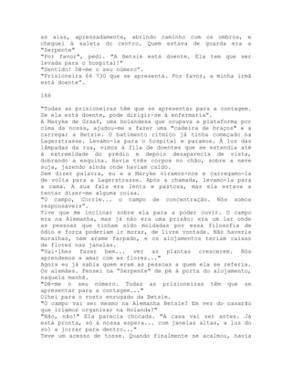 as alas, apressadamente, abrindo caminho com os ombros, e
cheguei à saleta do centro. Quem estava de guarda era a
"Serpente"
"Por favor", pedi. "A Betsie está doente. Ela tem que ser
levada para o hospital!"
"Sentido! Dê-me o seu número”.
"Prisioneira 66 730 que se apresenta. Por favor, a minha irmã
está doente”.
186
"Todas as prisioneiras têm que se apresentar para a contagem.
Se ela está doente, pode dirigir-se à enfermaria”.
A Maryke de Graaf, uma holandesa que ocupava a plataforma por
cima da nossa, ajudou-me a fazer uma "cadeira de braços" e a
carregar a Betsie. O batimento rítmico já tinha começado na
Lagerstrasse. Levamo-la para o hospital e paramos. À luz das
lâmpadas da rua, vimos à fila de doentes que se estendia até
à extremidade do prédio e depois desaparecia de vista,
dobrando a esquina. Havia três corpos no chão, sobre a neve
suja, jazendo ainda onde haviam caído.
Sem dizer palavra, eu e a Maryke víramos-nos e carregamo-la
de volta para a Lagerstrasse. Após a chamada, levamo-la para
a cama. A sua fala era lenta e pastosa, mas ela estava a
tentar dizer-me alguma coisa.
"O campo, Corrie... o campo de concentração. Nós somos
responsáveis”.
Tive que me inclinar sobre ela para a poder ouvir. O campo
era na Alemanha, mas já não era uma prisão: era um lar onde
as pessoas que tinham sido moldadas por essa filosofia de
ódio e força poderiam ir morar, de livre vontade. Não haveria
muralhas, nem arame farpado, e os alojamentos teriam caixas
de flores nas janelas.
"Vai-lhes fazer bem... ver as plantas crescerem. Nós
aprendemos a amar com as flores..."
Agora eu já sabia quem eram as pessoas a quem ela se referia.
Os alemães. Pensei na “Serpente" de pé à porta do alojamento,
naquela manhã.
"Dê-me o seu número. Todas as prisioneiras têm que se
apresentar para a contagem..."
Olhei para o rosto enrugado da Betsie.
"O campo vai ser mesmo na Alemanha Betsie? Em vez do casarão
que iríamos organizar na Holanda?"
"Não, não!" Ela parecia chocada. "A casa vai ser antes. Já
está pronta, só à nossa espera... com janelas altas, a luz do
sol a jorrar para dentro..."
Teve um acesso de tosse. Quando finalmente se acalmou, havia
 