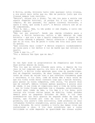 A Nollie, porém, brincava tanto como qualquer outra criança,
e era pouco mais velha que eu. Não me parecia justo que ela
fizesse sempre tudo certinho.
“Betsie”, estava ela a dizer, “eu não vou para a escola com
aquele chapelão horrível, lá porque foi à tia Jans quem o
comprou. No ano passado, foi aquele cinzento horroroso, e
agora é este, que ainda é pior”. A Betsie olhou-a com um ar
de compreensão.
“Pois é, mas... Bem, tu não podes ir sem chapéu, e outro não
podemos comprar.”
“Não vai ser preciso”. Dando uma rápida olhadela para a
porta, a Nollie baixou-se, enfiou a mão debaixo da cama
estreita - que era a que o quarto comportava - e puxou de lá
uma caixa redonda e pequena. Dentro achava-se o chapéu menor
que eu já vira. Era de peles e tinha uma fita azul para atar
no queixo.
“Que coisinha mais linda!” A Betsie ergueu-o cuidadosamente
da caixa para o ver melhor à luz da manhã que mal entrava no
quarto.
“Onde é que tu...?”
“Foi a Senhora Van Dyer que mo deu.”
26
Os van Dyer eram os proprietários da chapelaria que ficava
duas portas abaixo da nossa.
“Ela viu que eu estava olhando para este, e depois da tia
Jans já ter comprado aquilo, ela veio cá e deu-me. “ Ao dizer
“aquilo”, a Nollie tinha apontado para cima do guarda-roupa.
Era um chapelão castanho, de abas largas, enfeitadas com um
cacho de rosas de veludo roxo e que revelava claramente quem
o escolhera. A tia Jans, irmã da minha mãe e mais velha do
que ela tinha vindo morar connosco logo que o marido faleceu,
para passar na nossa companhia, como dizia, “os poucos dias
que me restam”, embora tivesse apenas quarenta e poucos anos
de idade. A sua vinda só complicara mais a vida da velha casa
- que já tinha ficado apertada com a chegada, anteriormente,
de mais duas irmãs da mãe, a tia Bep e a tia Anna, pois
consigo ela trouxe várias peças de mobília, todas grandes
demais para as pequenas divisões do Beje. A tia Jans
acomodara-se nos dois quartos do segundo andar da casa da
frente, que ficavam por cima da loja e da oficina. O
primeiro, ela usava-o como escritório, onde produzia os seus
inflamados folhetos evangélicos, pelos quais era conhecida em
toda a Holanda. No outro recebia a visita das damas ricas que
sustentavam a obra. A tia Jans acreditava que a nossa
felicidade no além dependia da quantidade das nossas acções
 