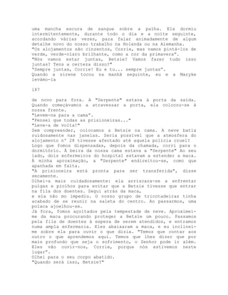 uma mancha escura de sangue sobre a palha. Ela dormiu
intermitentemente, durante todo o dia e a noite seguinte,
acordando várias vezes, para falar animadamente de algum
detalhe novo do nosso trabalho na Holanda ou na Alemanha.
"Os alojamentos são cinzentos, Corrie, mas vamos pintá-los de
verde, verde-claro brilhante, como a cor da primavera”.
"Nós vamos estar juntas, Betsie? Vamos fazer tudo isso
juntas? Tens a certeza disso?"
“Sempre juntas, Corrie! Eu e tu... sempre juntas”.
Quando a sirene tocou na manhã seguinte, eu e a Maryke
levámo-la
187
de novo para fora. A "Serpente" estava à porta da saída.
Quando começávamos a atravessar a porta, ela colocou-se à
nossa frente.
"Levem-na para a cama”.
"Pensei que todas as prisioneiras..."
"Leve-a de volta!"
Sem compreender, colocamos a Betsie na cama. A neve batia
ruidosamente nas janelas. Seria possível que a atmosfera do
alojamento nº 28 tivesse afectado até aquela polícia cruel?
Logo que fomos dispensadas, depois da chamada, corri para o
dormitório. À beira da nossa cama estava a "Serpente" Ao seu
lado, dois enfermeiros do hospital estavam a estender a maca.
À minha aproximação, a "Serpente" endireitou-se, como que
apanhada em falta.
"A prisioneira está pronta para ser transferida", disse
secamente.
Olhei-a mais cuidadosamente: ela arriscara-se a enfrentar
pulgas e piolhos para evitar que a Betsie tivesse que entrar
na fila dos doentes. Segui atrás da maca,
e ela não mo impediu. O nosso grupo de tricotadeiras tinha
acabado de se reunir na saleta do centro. Ao passarmos, uma
polaca ajoelhou-se.
Já fora, fomos açoitados pela tempestade de neve. Aproximei-
me da maca procurando proteger a Betsie um pouco. Passamos
pela fila de doentes à espera de serem atendidos, e entramos
numa ampla enfermaria. Eles abaixaram a maca, e eu inclinei-
me sobre ela para ouvir o que dizia. "Temos que contar aos
outro o que aprendemos aqui. Temos que lhes dizer que por
mais profundo que seja o sofrimento, o Senhor pode ir além.
Eles vão ouvir-nos, Corrie, porque nós estivemos neste
lugar”.
Olhei para o seu corpo abatido.
"Quando será isso, Betsie?"
 