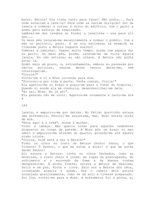 bater. Betsie! Ela tinha tanto para fazer! Não podia... Para
onde estariam a levá-la? Para onde se haviam dirigido? Saí da
janela e comecei a correr à volta do edifício, com o peito a
arder pelo esforço da respiração.
Lembrei-me dos lavabos ao fundo; a janelinha - era para ali
que...
Os meus pés levaram-me mecanicamente a rodear o prédio. Com a
mão no peitoril, parei. E se ela estivesse lá mesmo?E se
tivessem posto a Betsie naquele soalho?
Comecei a caminhar. Vaguei muito tempo, ainda com aquela dor
no peito. Os meus pés, porém, levavam-me de volta àquela
janela. Eu não entrava; eu não olhava. A Betsie não podia
estar lá.
Andei mais um pouco, e, estranhamente, embora eu passasse por
vários polícias, nenhum deles tentou deter-me, nem
interrogar-me.
"Corrie!"
Voltei-me e vi a Mien correndo para mim.
"Procurei-a por toda à parte. Venha comigo, Corrie!"
Ela agarrou-me no braço e puxou-me para o fundo do hospital.
Quando vi aonde ela me conduzia, desenvencilhei-me dela.
"Eu sei, Mien. Eu já sei”.
Ela pareceu não me ouvir. Agarrou-me novamente e levou-me até
à
189
janela, e empurrou-me por detrás. No fétido quartinho estava
uma enfermeira. Encolhi-me assustada, mas. Mien estava atrás
de mim.
"Esta aqui é a irmã", disse à mulher.
Virei a cabeça. Não queria olhar para aqueles cadáveres
dispostos ao longo da parede. A Mien pôs um braço no meu
ombro e empurrou-me através do quarto, guiando-me até àquela
visão triste.
"Corrie, você está a ver a Betsie?"
Fixei os olhos no rosto da Betsie Senhor Jesus, o que
fizeste? Ó Senhor, o que me estás a dizer! O que me estás
dando Senhor!
Ali estava a Betsie: tinha os olhos fechados, como se
dormisse, o rosto cheio e jovem. As rugas da preocupação, do
sofrimento e o encovado da fome e da doença tinham
desaparecido. À minha frente, estava a Betsie de Haarlem,
feliz e em paz. Forte e livre. Esta era a Betsie dos céus,
irradiando alegria e saúde. Até o cabelo dela estava
arranjado graciosamente, como se um anjo a tivesse preparado.
Por fim, voltei-me para a Mien. A enfermeira foi à porta, e,
 