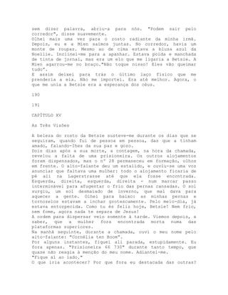 sem dizer palavra, abriu-a para nós. "Podem sair pelo
corredor", disse suavemente.
Olhei mais uma vez para o rosto radiante da minha irmã.
Depois, eu e a Mien saímos juntas. No corredor, havia um
monte de roupas. Mesmo ao de cima estava a blusa azul da
Noellie. Inclinei-me para a apanhar. Estava poída e manchada
de tinta de jornal, mas era um elo que me ligaria a Betsie. A
Mien agarrou-me no braço."Não toque nisso! Eles vão queimar
tudo”.
E assim deixei para trás o último laço físico que me
prenderia a ela. Não me importei. Era até melhor. Agora, o
que me unia a Betsie era a esperança dos céus.
190
191
CAPÍTULO XV
As Três Visões
A beleza do rosto da Betsie susteve-me durante os dias que se
seguiram, quando fui de pessoa em pessoa, das que a tinham
amado, falando-Ihes da sua paz e gozo.
Dois dias após a sua morte, a contagem, na hora da chamada,
revelou a falta de uma prisioneira. Os outros alojamentos
foram dispensados, mas o nº 28 permaneceu em formação, olhos
em frente. O alto-falante deu um estalido, e ouviu-se uma voz
anunciar que faltava uma mulher: todo o alojamento ficaria de
pé ali na Lagerstrasse até que ela fosse encontrada.
Esquerda, direita, esquerda, direita - num marcar passo
interminável para afugentar o frio das pernas cansadas. O sol
surgiu, um sol desmaiado de inverno, que mal dava para
aquecer a gente. Olhei para baixo: as minhas pernas e
tornozelos estavam a inchar grotescamente. Pelo meio-dia, já
estava entorpecida. Como tu és feliz hoje, Betsie! Nem frio,
nem fome, agora nada te separa de Jesus!
A ordem para dispersar veio somente à tarde. Viemos depois, a
saber, que a mulher fora encontrada morta numa das
plataformas superiores.
Na manhã seguinte, durante a chamada, ouvi o meu nome pelo
alto-falante: "Cornélia ten Boom”.
Por alguns instantes, fiquei ali parada, estupidamente. Eu
fora apenas. "Prisioneira 66 730" durante tanto tempo, que
quase não reagia à menção do meu nome. Adiantei-me.
"Fique aí ao lado."
O que iria acontecer? Por que fora eu destacada das outras?
 