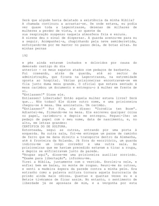 Será que alguém havia delatado a existência da minha Bíblia?
A chamada continuou a arrastar-se. De onde estava, eu podia
ver quase toda a Lagerstrasse, dezenas de milhares de
mulheres a perder de vista, o ar quente da
sua respiração suspenso naquela atmosfera fria e escura.
A sirene deu o sinal de dispersar. A guarda acenou-me para eu
a seguir. Acompanhei-a, chapinhando pela neve semiderretida,
esforçando-me por me manter no passo dela, de botas altas. As
minhas pernas
192
e pés ainda estavam inchados e doloridos por causa do
demorado castigo do dia
anterior - os meus sapatos atados com pedaços de barbante.
Fui coxeando, atrás da guarda, até ao sector da
administração, que ficava na Lagerstrasse, na extremidade
oposta ao hospital. Várias prisioneiras encontravam-se em
fila junto duma mesa grande. O oficial que estava sentado à
mesa carimbou um documento e entregou-o à mulher em frente de
si.
"Entlassen!" Disse ele.
Entlassen? Libertada? Então aquela mulher estava livre? Será
que... Nós todas? Ele disse outro nome, e uma prisioneira
chegou-se à mesa. Uma assinatura. Um carimbo.
"Entlassen!” Por fim, ele disse: "Cornélia ten Boom”.
Adiantei-me, firmando-me na mesa. Ele escreveu qualquer coisa
no papel, carimbou-o e depois me entregou. Peguei-lhe: um
pedaço de papel com o meu nome, data de nascimento, e, no
alto, em letras grandes:
CERTIFICA DO DE SOLTURA.
Estonteada, segui as outras, entrando por uma porta à
esquerda. Na outra sala, foi-me entregue um passe de caminho
de ferro que me dava direito a transporte dentro da Alemanha,
até à fronteira da Holanda. Já fora do escritório, um guarda
indicou-me um longo corredor e uma outra sala. As
prisioneiras que me haviam precedido estavam a tirar a roupa,
e depois se enfileiravam junto da parede.
"Roupas aqui", disse-me uma prisioneira auxiliar sorrindo.
"Exame para libertação", informou-me.
Tirei a Bíblia, juntamente com o vestido. Enrolei-a nele, e
enfiei bem em baixo, no monte de roupas. Reuni-me às outras,
e senti a madeira áspera da parede contra a minha pele. Era
estranho como a palavra soltura tornara aquela burocracia da
prisão ainda mais odiosa. Quantas e quantas vezes eu e a
Betsie tivéramos de ficar assim. No entanto, o sentimento de
liberdade já se apossara de mim, e a vergonha por esta
 