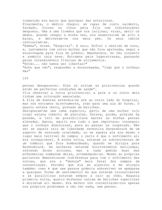 inspecção era maior que qualquer das anteriores.
Finalmente, o médico chegou: um rapaz de rosto sardento,
fardado. Correu os olhos pela fila com indisfarçável
desprezo. Uma a uma tivemos que nos inclinar, virar, abrir os
dedos. Quando chegou a minha vez, ele examinou-me de alto a
baixo, e detiveram-se nos meus pés. Os seus lábios
contraíram-se.
"Edema", disse. "Hospital”. E saiu. Enfiei o vestido de novo,
e, juntamente com outra mulher que não fora aprovada, segui a
encarregada para fora do prédio. Amanhecera. Do céu cinzento
e sombrio caía neve. Entramos pela Lagerstrasse, passando
pelas intermináveis fileiras de alojamentos.
"Então... não vamos ser libertas?"
"Acho que vão", respondeu a encarregada, “logo que o inchaço
das”
193
pernas desaparecer. Eles só soltam as prisioneiras quando
estão em perfeitas condições de saúde”.
Vi-a observar a outra prisioneira: a pele e os olhos dela
tinham uma coloração amarelada.
A fila de doentes estendia-se até ao outro lado do hospital,
mas nós entramos directamente, indo para uma ala do fundo. O
quarto estava cheio, povoado de beliches.
Designaram-me uma cama superior, perto de uma mulher cujo
corpo estava coberto de pústulas. Estava, porém, próxima da
parede, e isto me possibilitava manter as minhas pernas
elevadas. Agora, aquilo era tudo o que importava: conseguir
que o inchaço diminuísse, para eu passar na inspecção. Não
sei se aquele raio de liberdade revestira Ravensbruck de um
aspecto de renovada crueldade, ou se aquela ala era mesmo o
lugar mais terrível do campo; o certo é que o sofrimento ali
era inimaginável. À minha volta, estavam os sobreviventes de
um comboio que fora bombardeado, quando se dirigia para
Ravensbruck. As mulheres estavam horrivelmente mutiladas,
sofrendo dores atrozes, mas a cada gemido duas das
enfermeiras zombavam delas, arremedando-as. Mesmo as próprias
pacientes demonstravam indiferença para com o sofrimento das
outras, que era a "doença" mais fatal dos campos de
concentração. Percebi que ela se alastrou e me atingiu
também: como é que uma pessoa poderia sobreviver se apegasse
a qualquer forma de sentimento? As que estavam inconscientes
e as paralíticas estavam sempre a cair ao chão. Naquela
primeira noite, quatro mulheres caíram de beliches superiores
e morreram ali mesmo. Era melhor nós concentrarmo-nos apenas
nos próprios problemas e não ver nada, nem pensar.
 