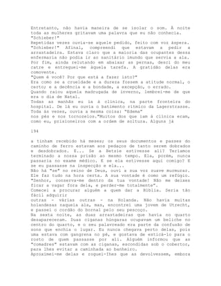Entretanto, não havia maneira de se isolar o som. À noite
toda as mulheres gritavam uma palavra que eu não conhecia.
"Schieber!"
Repetidas vezes ouvia-se aquele pedido, feito com voz áspera.
"Schieber!" Afinal, compreendi que estavam a pedir a
arrastadeira. Estava claro que a maioria das ocupantes dessa
enfermaria não podia ir ao sanitário imundo que servia a ala.
Por fim, ainda relutando em abaixar as pernas, desci do meu
catre e entreguei-me àquela tarefa. A gratidão delas era
comovente.
"Quem é você? Por que está a fazer isto?"
Era como se a crueldade e a dureza fossem a atitude normal, o
certo; e a decência e a bondade, a excepção, o errado.
Quando raiou aquela madrugada de inverno, lembrei-me de que
era o dia de Natal.
Todas as manhãs eu ia à clínica, na parte fronteira do
hospital. De lá eu ouvia o batimento rítmico da Lagerstrasse.
Toda às vezes, ouvia a mesma coisa: “Edema”
nos pés e nos tornozelos."Muitos dos que iam à clínica eram,
como eu, prisioneiros com a ordem de soltura. Alguns já
194
a tinham recebido há meses; os seus documentos e passes do
caminho de ferro estavam aos pedaços de tanto serem dobrados
e desdobrados. E... Se a Betsie estivesse ali? Teríamos
terminado a nossa prisão ao mesmo tempo. Ela, porém, nunca
passaria no exame médico. E se ela estivesse aqui comigo? E
se eu passasse na inspecção e ela...
Não há "se" no reino de Deus, ouvi a sua voz suave murmurar.
Ele faz tudo na hora certa. A sua vontade é como um refúgio.
"Senhor, conserva-me dentro da tua vontade! Não me deixes
ficar a vagar fora dela, e perder-me totalmente”.
Comecei a procurar alguém a quem dar a Bíblia. Seria tão
fácil adquirir
outras - várias outras - na Holanda. Não havia muitas
holandesas naquela ala, mas, encontrei uma jovem de Utrecht,
e passei o cordão do bornal pelo seu pescoço.
Na sexta noite, as duas arrastadeiras que havia no quarto
desapareceram. Duas ciganas húngaras ocupavam um beliche no
centro do quarto, e o seu palavreado era parte da confusão de
sons que enchia o lugar. Eu nunca chegava perto delas, pois
uma estava com gangrena no pé, e gostava de esticá-lo para o
rosto de quem passasse por ali. Alguém informou que as
"comadres" estavam com as ciganas, escondidas sob o cobertor,
para lhes evitar a caminhada ao banheiro.
Aproximei-me delas e roguei-Ihes que as devolvessem, embora
 