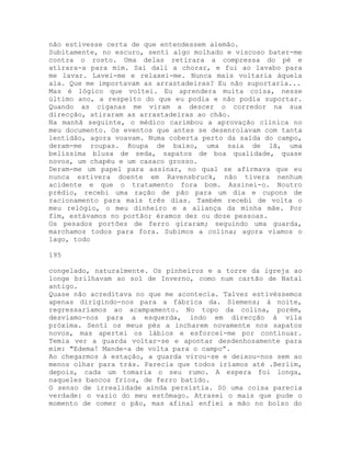 não estivesse certa de que entendessem alemão.
Subitamente, no escuro, senti algo molhado e viscoso bater-me
contra o rosto. Uma delas retirara a compressa do pé e
atirara-a para mim. Saí dali a chorar, e fui ao lavabo para
me lavar. Lavei-me e relaxei-me. Nunca mais voltaria àquela
ala. Que me importavam as arrastadeiras? Eu não suportaria...
Mas é lógico que voltei. Eu aprendera muita coisa, nesse
último ano, a respeito do que eu podia e não podia suportar.
Quando as ciganas me viram a descer o corredor na sua
direcção, atiraram as arrastadeiras ao chão.
Na manhã seguinte, o médico carimbou a aprovação clínica no
meu documento. Os eventos que antes se desenrolavam com tanta
lentidão, agora voavam. Numa coberta perto da saída do campo,
deram-me roupas. Roupa de baixo, uma saia de lã, uma
belíssima blusa de seda, sapatos de boa qualidade, quase
novos, um chapéu e um casaco grosso.
Deram-me um papel para assinar, no qual se afirmava que eu
nunca estivera doente em Ravensbruck, não tivera nenhum
acidente e que o tratamento fora bom. Assinei-o. Noutro
prédio, recebi uma ração de pão para um dia e cupons de
racionamento para mais três dias. Também recebi de volta o
meu relógio, o meu dinheiro e a aliança da minha mãe. Por
fim, estávamos no portão; éramos dez ou doze pessoas.
Os pesados portões de ferro giraram; seguindo uma guarda,
marchamos todos para fora. Subimos a colina; agora víamos o
lago, todo
195
congelado, naturalmente. Os pinheiros e a torre da igreja ao
longe brilhavam ao sol de Inverno, como num cartão de Natal
antigo.
Quase não acreditava no que me acontecia. Talvez estivéssemos
apenas dirigindo-nos para a fábrica da. Siemens; à noite,
regressaríamos ao acampamento. No topo da colina, porém,
desviamo-nos para a esquerda, indo em direcção à vila
próxima. Senti os meus pés a incharem novamente nos sapatos
novos, mas apertei os lábios e esforcei-me por continuar.
Temia ver a guarda voltar-se e apontar desdenhosamente para
mim: "Edema! Mande-a de volta para o campo”.
Ao chegarmos à estação, a guarda virou-se e deixou-nos sem ao
menos olhar para trás. Parecia que todos iríamos até .Berlim,
depois, cada um tomaria o seu rumo. A espera foi longa,
naqueles bancos frios, de ferro batido.
O senso de irrealidade ainda persistia. Só uma coisa parecia
verdade: o vazio do meu estômago. Atrasei o mais que pude o
momento de comer o pão, mas afinal enfiei a mão no bolso do
 