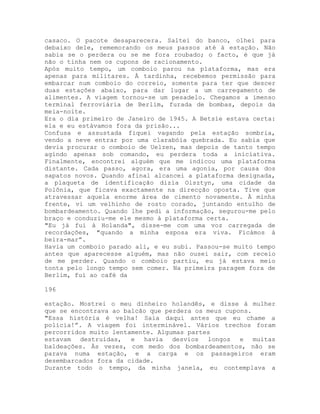 casaco. O pacote desaparecera. Saltei do banco, olhei para
debaixo dele, rememorando os meus passos até à estação. Não
sabia se o perdera ou se me fora roubado; o facto, é que já
não o tinha nem os cupons de racionamento.
Após muito tempo, um comboio parou na plataforma, mas era
apenas para militares. À tardinha, recebemos permissão para
embarcar num comboio do correio, somente para ter que descer
duas estações abaixo, para dar lugar a um carregamento de
alimentes. A viagem tornou-se um pesadelo. Chegamos a imenso
terminal ferroviária de Berlim, furada de bombas, depois da
meia-noite.
Era o dia primeiro de Janeiro de 1945. A Betsie estava certa:
ela e eu estávamos fora da prisão...
Confusa e assustada fiquei vagando pela estação sombria,
vendo a neve entrar por uma clarabóia quebrada. Eu sabia que
devia procurar o comboio de Uelzen, mas depois de tanto tempo
agindo apenas sob comando, eu perdera toda a iniciativa.
Finalmente, encontrei alguém que me indicou uma plataforma
distante. Cada passo, agora, era uma agonia, por causa dos
sapatos novos. Quando afinal alcancei a plataforma designada,
a plaqueta de identificação dizia Olsztyn, uma cidade da
Polônia, que ficava exactamente na direcção oposta. Tive que
atravessar aquela enorme área de cimento novamente. À minha
frente, vi um velhinho de rosto corado, juntando entulho de
bombardeamento. Quando lhe pedi a informação, segurou-me pelo
braço e conduziu-me ele mesmo à plataforma certa.
"Eu já fui à Holanda", disse-me com uma voz carregada de
recordações, "quando a minha esposa era viva. Ficámos à
beira-mar”.
Havia um comboio parado ali, e eu subi. Passou-se muito tempo
antes que aparecesse alguém, mas não ousei sair, com receio
de me perder. Quando o comboio partiu, eu já estava meio
tonta pelo longo tempo sem comer. Na primeira paragem fora de
Berlim, fui ao café da
196
estação. Mostrei o meu dinheiro holandês, e disse à mulher
que se encontrava ao balcão que perdera os meus cupons.
"Essa história é velha! Saia daqui antes que eu chame a
polícia!”. A viagem foi interminável. Vários trechos foram
percorridos muito lentamente. Algumas partes
estavam destruídas, e havia desvios longos e muitas
baldeações. Às vezes, com medo dos bombardeamentos, não se
parava numa estação, e a carga e os passageiros eram
desembarcados fora da cidade.
Durante todo o tempo, da minha janela, eu contemplava a
 