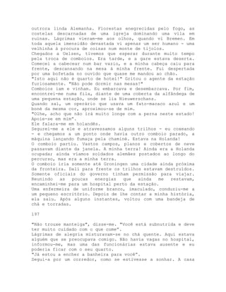outrora linda Alemanha. Florestas enegrecidas pelo fogo, as
costelas descarnadas de uma igreja dominando uma vila em
ruínas. Lágrimas vieram-me aos olhos, quando vi Bremen. Em
toda aquela imensidão devastada vi apenas um ser humano - uma
velhinha à procura de coisas num monte de tijolos.
Chegados a Uelzen, tivemos que esperar durante muito tempo
pela troca de comboios. Era tarde, e a gare estava deserta.
Comecei a cabecear num bar vazio, e a minha cabeça caiu para
frente, descansando na mesa à minha frente. Fui despertada
por uma bofetada no ouvido que quase me mandou ao chão.
"Isto aqui não é quarto de hotel!" Gritou o agente da estação
furiosamente. "Não pode dormir nas mesas!"
Comboios iam e vinham. Eu embarcava e desembarcava. Por fim,
encontrei-me numa fila, diante de uma coberta da alfândega de
uma pequena estação, onde se lia Nieuwerschans.
Quando saí, um operário que usava um fato-macaco azul e um
boné da mesma cor, aproximou-se de mim.
"Olhe, acho que não irá muito longe com a perna neste estado!
Apoie-se em mim”.
Ele falara-me em holandês.
Segurei-me a ele e atravessamos alguns trilhos - eu coxeando
- e chegamos a um ponto onde havia outro comboio parado, a
máquina lançando fumaça pela chaminé. Estava na Holanda!
O comboio partiu. Vastos campos, planos e cobertos de neve
passavam diante da janela. A minha terra! Ainda era a Holanda
ocupada; ainda víamos soldados alemães postados ao longo do
percurso, mas era a minha terra.
O comboio iria somente até Groningen uma cidade ainda próxima
da fronteira. Dali para frente os trilhos estavam destruídos.
Somente oficiais do governo tinham permissão para viajar.
Reunindo as poucas energias que ainda me restavam,
encaminhei-me para um hospital perto da estação.
Uma enfermeira de uniforme branco, imaculado, conduziu-me a
um pequeno escritório. Depois de lhe contar a minha história,
ela saiu. Após alguns instantes, voltou com uma bandeja de
chá e torradas.
197
"Não trouxe manteiga", disse-me. "Você está subnutrida e deve
ter muito cuidado com o que come”.
Lágrimas de alegria misturavam-se no chá quente. Aqui estava
alguém que se preocupava comigo. Não havia vagas no hospital,
informou-me, mas uma das funcionárias estava ausente e eu
poderia ficar com o seu quarto.
"Já estou a encher a banheira para você”.
Segui-a por um corredor, como se estivesse a sonhar. A casa
 