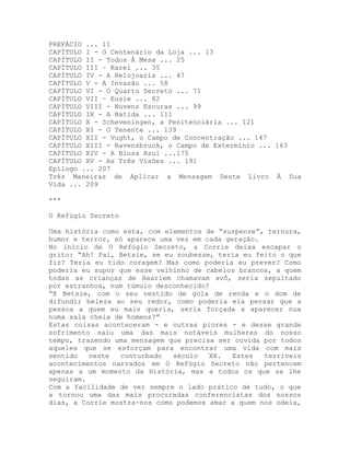 PREFÁCIO ... 11
CAPÍTULO I - O Centenário da Loja ... 13
CAPÍTULO II - Todos À Mesa ... 25
CAPÍTULO III – Karel ... 35
CAPÍTULO IV - A Relojoaria ... 47
CAPÍTULO V - A Invasão ... 58
CAPÍTULO VI - O Quarto Secreto ... 71
CAPÍTULO VII – Eusie ... 82
CAPÍTULO VIII - Nuvens Escuras ... 99
CAPÍTULO IX - A Batida ... 111
CAPÍTULO X - Scheveningen, a Penitenciária ... 121
CAPÍTULO XI - O Tenente ... 139
CAPÍTULO XII - Vught, o Campo de Concentração ... 147
CAPÍTULO XIII - Ravensbruck, o Campo de Extermínio ... 163
CAPÍTULO XIV - A Blusa Azul ...175
CAPÍTULO XV - As Três Visões ... 191
Epílogo ... 207
Três Maneiras de Aplicar a Mensagem Deste Livro À Sua
Vida ... 209
***
O Refúgio Secreto
Uma história como esta, com elementos de “suspense”, ternura,
humor e terror, só aparece uma vez em cada geração.
No início de O Refúgio Secreto, a Corrie deixa escapar o
grito: “Ah! Pai, Betsie, se eu soubesse, teria eu feito o que
fiz? Teria eu tido coragem? Mas como poderia eu prever? Como
poderia eu supor que esse velhinho de cabelos brancos, a quem
todas as crianças de Haarlem chamavam avô, seria sepultado
por estranhos, num túmulo desconhecido?
“E Betsie, com o seu vestido de gola de renda e o dom de
difundir beleza ao seu redor, como poderia ela pensar que a
pessoa a quem eu mais queria, seria forçada a aparecer nua
numa sala cheia de homens?”
Estas coisas aconteceram - e outras piores - e desse grande
sofrimento saiu uma das mais notáveis mulheres do nosso
tempo, trazendo uma mensagem que precisa ser ouvida por todos
aqueles que se esforçam para encontrar uma vida com mais
sentido neste conturbado século XX. Estes terríveis
acontecimentos narrados em O Refúgio Secreto não pertencem
apenas a um momento da História, mas a todos os que se lhe
seguiram.
Com a facilidade de ver sempre o lado prático de tudo, o que
a tornou uma das mais procuradas conferencistas dos nossos
dias, a Corrie mostra-nos como podemos amar a quem nos odeia,
 
