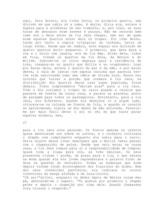 aqui. Para dormir, ela tinha feito, no primeiro quarto, uma
divisão em que cabia só a cama. A morte, dizia ela, estava à
espera para a arrebatar do seu trabalho, e, por isso, as suas
horas de descanso eram breves e poucas. Não me recordo bem
como era o Beje antes da tia Jans chegar, nem sei de quem
eram aqueles quartos antes dela os ocupar. Por cima deles,
tendo por tecto a cúpula triangular do telhado, havia um
longo sótão. Desde que me lembro, este espaço era dividido em
quatro quartos muito pequenos. O primeiro, que dava para a
rua e o único com janela, era da tia Bep. Atrás dele, todos
em fila, vinham os quartos da tia Anna, da Betsie e do
Willem. Subindo-se os cinco degraus para a residência de
trás, chegava-se ao quarto que Nollie e eu ocupávamos. Logo
por baixo dele, estava o quarto do pai e da mãe, e por baixo
deste, a sala de jantar com aquela cozinha que parecia ter-
lhe sido adicionada como uma idéia de última hora. Nunca nos
ocorreu que talvez a porção que coubera à tia Jans, na
distribuição dos quartos dessa casa super populada, fosse
demais. Todos simplesmente “abriam alas” para a tia Jans.
Todo o dia ouvíamos o tropel do carro puxado a cavalos que
passava em frente da nossa casa, e parava na praceta, ponto
de paragem para todos os passageiros. Entretanto, para a tia
Jans, era diferente. Quando ela desejava ir a algum lado,
colocava-se na calçada em frente da loja, e quando os cavalos
se aproximavam, erguia um dos dedos da mão enluvada. Parecia-
me ser mais fácil deter o sol no céu do que fazer parar
aqueles animais, mas,
27
para a tia Jans eles paravam. Os freios gemiam os cavalos
quase amontoavam uns sobre os outros, e o cocheiro inclinava
o chapéu num cumprimento enquanto ela subia para o carro.
Seria diante desse olhar dominador que a Nollie temia passar
com o chapeuzinho de peles. Desde que veio morar na nossa
casa, a tia Jans tomara para si a responsabilidade de comprar
quase toda a roupa para nós, as três meninas. Os seus
presentes tinham - porém, um preço para a tia, o que estava
na moda quando ela era jovem representava a palavra final de
Deus na questão do vestuário. Todas as mudanças que eram
depois tinham vindo directamente dos figurinos do diabo. Num
dos seus conhecidos panfletos, ela indicava os cornos
inventores da manga afofada e da saia-culote.
“Já sei!”gritei, enquanto os dedos ágeis de Betsie coram meu
pé, abotoando-me o sapato. “Tu podias por primeiro o chapéu
peles e depois o chapelão por cima dele. Quando chegasses
fora tiravas o chapelão.”
 