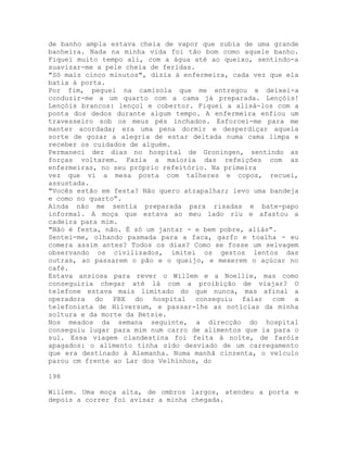 de banho ampla estava cheia de vapor que subia de uma grande
banheira. Nada na minha vida foi tão bom como aquele banho.
Fiquei muito tempo ali, com a água até ao queixo, sentindo-a
suavizar-me a pele cheia de feridas.
"Só mais cinco minutos", dizia à enfermeira, cada vez que ela
batia à porta.
Por fim, peguei na camisola que me entregou e deixei-a
conduzir-me a um quarto com a cama já preparada. Lençóis!
Lençóis brancos: lençol e cobertor. Fiquei a alisá-los com a
ponta dos dedos durante algum tempo. A enfermeira enfiou um
travesseiro sob os meus pés inchados. Esforcei-me para me
manter acordada; era uma pena dormir e desperdiçar aquela
sorte de gozar a alegria de estar deitada numa cama limpa e
receber os cuidados de alguém.
Permaneci dez dias no hospital de Groningen, sentindo as
forças voltarem. Fazia a maioria das refeições com as
enfermeiras, no seu próprio refeitório. Na primeira
vez que vi a mesa posta com talheres e copos, recuei,
assustada.
"Vocês estão em festa? Não quero atrapalhar; levo uma bandeja
e como no quarto”.
Ainda não me sentia preparada para risadas e bate-papo
informal. A moça que estava ao meu lado riu e afastou a
cadeira para mim.
"Não é festa, não. É só um jantar - e bem pobre, aliás”.
Sentei-me, olhando pasmada para a faca, garfo e toalha - eu
comera assim antes? Todos os dias? Como se fosse um selvagem
observando os civilizados, imitei os gestos lentos das
outras, ao passarem o pão e o queijo, e mexerem o açúcar no
café.
Estava ansiosa para rever o Willem e a Noellie, mas como
conseguiria chegar até lá com a proibição de viajar? O
telefone estava mais limitado do que nunca, mas afinal a
operadora do PBX do hospital conseguiu falar com a
telefonista de Hilversum, e passar-lhe as notícias da minha
soltura e da morte da Betsie.
Nos meados da semana seguinte, a direcção do hospital
conseguiu lugar para mim num carro de alimentos que ia para o
sul. Essa viagem clandestina foi feita à noite, de faróis
apagados: o alimento tinha sido desviado de um carregamento
que era destinado à Alemanha. Numa manhã cinzenta, o veículo
parou cm frente ao Lar dos Velhinhos, do
198
Willem. Uma moça alta, de ombros largos, atendeu a porta e
depois a correr foi avisar a minha chegada.
 