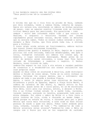A sua manápula segurou uma das minhas mãos
"Deus permitiu-me vê-la novamente”.
199
A última vez que eu o vira fora na prisão de Haia, ladeado
por dois soldados, tendo a cabeça fenda, coberta de sangue.
Agora ali estava ele, encolhendo os ombros as minhas palavras
de pesar, como se aqueles eventos tivessem sido um incidente
trivial demais para ser mencionado. Ele parecia-me - como
sempre - muito bem informado sobre tudo o que ocorria em
Haarlem, e enquanto o motorista fardado nos levava
rapidamente pelas estradas vazias, deu-me todos os detalhes
que eu ansiava saber. Todos os nossos judeus estavam a salvo,
excepto a Mary Italhe, que fora presa numa rua, e enviada
para a Polônia.
O nosso grupo ainda estava em funcionamento, embora muitos
dos nossos jovens estivessem foragidos.
Ele advertiu-me quanto à mudança no Beje. Depois de a guarda
policial ter sido retirada, famílias desabrigadas, uma apôs a
outra, tinham-se instalado ali embora ele cresse que, de
momento, o lugar estivesse desocupado. Mesmo antes de os
selos do governo serem retirados, a nossa leal Toos havia
voltado de Schevenmgen e reabrira o negócio. O Senhor
Beukers, nosso vizinho do lado,
cedera-lhe espaço na sua loja e ela estava a receber pedidos
de consertos e a encaminhá-los aos nossos relojoeiros nas
suas próprias casas
Quando os meus olhos se ajustaram à meia-luz, pude distinguir
melhor a feição do nosso amigo. Tinha um ou outro inchaço na
cabeça, faltavam lhe alguns dentes, mas o sofrimento não
mudara em nada a sua grande e bondosa figura.
Agora, o carro já seguia pelas ruas estreitas de Haarlem.
Atravessou a ponte do Spaarne, depois a Praça Grote Markt, à
sombra da catedral de São Bravo, e, depois entrou na Rua
Barteljons. Quase antes de o carro parar, eu já me encontrava
fora dele, corri pela rua lateral, entrei, e abracei a Nolhe.
Ela e as filhas tinham estado Iá a manhã toda, varrendo,
lavando janelas, arejando os lençóis, preparando tudo para a
minha chegada. Por sobre o ombro da Nolhe vi a Toos junto a
porta interna da loja, rindo e chorando ao mesmo tempo .
Rindo porque eu estava de volta, e chorando pelo pai e pela
Betsie que nunca mais voltariam, e eles eram as duas únicas
pessoas do mundo a quem ela amara. Fomos todos andando pela
casa, olhando, tocando em tudo - "Tu lembras-te de como a
Betsie arranjava estas xícaras”."Lembras-te como a Meta se
zangou com o Eusie por ele se ter esquecido do cachimbo
 