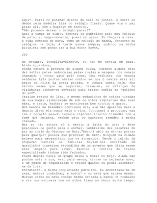 aqui”. Parei no patamar diante da sala de jantar, e corri os
dedos pela madeira lisa do relógio fínsio. Quase via o pai
parar ali, com o Kapteyn em sentido.
"Não podemos deixar o relógio parar!"
Abri a tampa de vidro, acertei os ponteiros pelo meu relógio
de pulso e, vagarosamente, puxei os pesos. Eu chegara a casa.
A vida começou de novo, como um relógio de manhã, conserto de
relógios na loja, à tarde quase sempre, rodando na minha
bicicleta sem pneus ate a Rua Bosen Hoven.
200
No entanto, inexplicavelmente, eu não me sentia em casa.
Ainda aguardava,
ainda estava à procura de alguma coisa. Durante alguns dias
dei voltas pelas redondezas pelas ruelas e margens dos canais
chamando o nosso gato pelo nome. Uma velhinha que vendia
verduras três portas abaixo contou me que o ouvira miar ali
perto na noite da nossa prisão, e tomara conta dele. Nos
vários meses que se seguiram, disse-me, as crianças da
vizinhança tinham-se revezado para trazer comida ao "gatinho
do avô”.
Traziam restos do lixo, e mesmo pedacinhos de coisas tiradas
da sua magra alimentação de sob os olhos vigilantes das suas
mães, e assim, Hashbaz se mantiveram bem nutrido e gordo.
Nos meados de Dezembro continuou ela, ele não apareceu mais e
depois disso ela nunca mais o vira. Continuei a procurar, mas
com o coração pesado naquele rigoroso inverno holandês com a
fome que reinava, nenhum gato ou cachorro atendeu a minha
chamada.
Mas eu não estava só a sentir a falta do gato o Beje
precisava de gente para o encher. Lembrei-me das palavras do
pai ao chefe da Gestapo em Haia."Amanhã abio as minhas portas
para qualquer pessoa que precisar de mim”. Ninguém na cidade
estava mais necessitado que os atrasados. Desde o inicio da
ocupação nazista as famílias haviam-nos encerrado em
quartinhos traseiros escondidos de um governo que dizia serem
eles inaptos para viver. Escolas e centros de treino
especializado tinham sido fechados.
Pouco depois havia um grupo deles a morar no Beje. Ainda não
podiam sair a rua, mas, pelo menos, tinham um ambiente novo,
e um pouco de organização e treino quando eu podia ausentar-
me da loja.
Entretanto, a minha inquietação perdurou. Eu encontrava-me em
casa, estava trabalhar, e muito! - ou será que estava mesmo.
Muitas vezes eu dava comigo mesma sentada à banca de trabalho
e via que estivera com os olhos fixos no vácuo muito tempo.
 