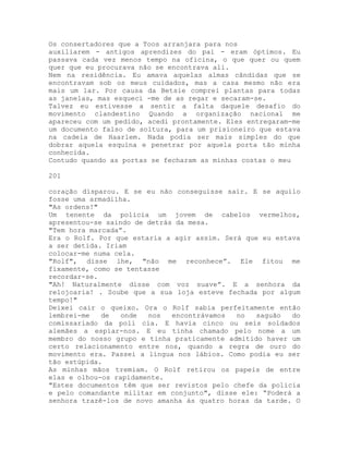 Os consertadores que a Toos arranjara para nos
auxiliarem - antigos aprendizes do pai - eram óptimos. Eu
passava cada vez menos tempo na oficina, o que quer ou quem
quer que eu procurava não se encontrava ali.
Nem na residência. Eu amava aquelas almas cândidas que se
encontravam sob os meus cuidados, mas a casa mesmo não era
mais um lar. Por causa da Betsie comprei plantas para todas
as janelas, mas esqueci -me de as regar e secaram-se.
Talvez eu estivesse a sentir a falta daquele desafio do
movimento clandestino Quando a organização nacional me
apareceu com um pedido, acedi prontamente. Eles entregaram-me
um documento falso de soltura, para um prisioneiro que estava
na cadeia de Haarlem. Nada podia ser mais simples do que
dobrar aquela esquina e penetrar por aquela porta tão minha
conhecida.
Contudo quando as portas se fecharam as minhas costas o meu
201
coração disparou. E se eu não conseguisse sair. E se aquilo
fosse uma armadilha.
"As ordens!"
Um tenente da policia um jovem de cabelos vermelhos,
apresentou-se saindo de detrás da mesa.
"Tem hora marcada”.
Era o Rolf. Por que estaria a agir assim. Será que eu estava
a ser detida. Iriam
colocar-me numa cela.
"Rolf", disse lhe, "não me reconhece”. Ele fitou me
fixamente, como se tentasse
recordar-se.
"Ah! Naturalmente disse com voz suave”. E a senhora da
relojoaria! . Soube que a sua loja esteve fechada por algum
tempo!"
Deixei cair o queixo. Ora o Rolf sabia perfeitamente então
lembrei-me de onde nos encontrávamos no saguão do
comissariado da poli cia. E havia cinco ou seis soldados
alemães a espiar-nos. E eu tinha chamado pelo nome a um
membro do nosso grupo e tinha praticamente admitido haver um
certo relacionamento entre nos, quando a regra de ouro do
movimento era. Passei a língua nos lábios. Como podia eu ser
tão estúpida.
As minhas mãos tremiam. O Rolf retirou os papeis de entre
elas e olhou-os rapidamente.
"Estes documentos têm que ser revistos pelo chefe da policia
e pelo comandante militar em conjunto", disse ele: “Poderá a
senhora trazê-los de novo amanha às quatro horas da tarde. O
 