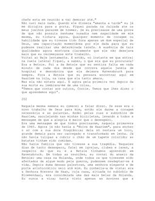 chefe esta em reunião e vai demorar até."
Não ouvi mais nada. Quando ele dissera "amanha a tarde" eu já
me dirigira para a porta. Fiquei parada na calçada ate os
meus joelhos pararem de tremer. Se eu precisasse de uma prova
de que não possuía nenhuma ousadia nem sagacidade em mim
mesma, eu tinha-a agora. Qualquer momento de coragem ou
habilidade que eu tivesse tido fora apenas um dom especial de
Deus, uma capacitação momentânea por ele dada para que eu
pudesse realizar uma determinada tarefa. A ausência de tais
qualidades agora mostrava claramente que ele não desejava
mais que eu recomeçasse este trabalho.
Voltei ao Beje lentamente. E então, no instante em que entrei
na ruela lateral fiquei, a saber, o que era que eu procurava?
Era a Betsie. Foi a da Betsie que eu sentira falta em cada
minuto de cada dia desde que correra aquela janela de
hospital e descobrira que ela deixara Ravensbruck para
sempre. Fora a Betsie que eu pensara encontrar aqui em
Haarlem na loja, na casa que ela tanto amara.
Mas ela não estava aqui. E agora pela primeira vez depois da
sua morte eu lembrava-me de uma coisa.
"Temos que contar aos outros, Corrie. Temos que lhes dizer o
que aprendemos aqui”.
202
Naquela mesma semana eu comecei a falar disso. Se esse era o
novo trabalho de Deus para mim, então ele darme a coragem
necessária e as palavras. Andei pelas ruas e subúrbios de
Haarlem, sacolejando nas minhas bicicletas, levando a todos a
mensagem de que a alegria é maior que o desespero.
Era uma mensagem de que todos precisavam, naquela primavera
de 1945. Agora já não havia a "Noiva de Haarlem", para encher
o ar com a sua doce fragrância; dela só restava um toco,
grande demais para ser carregado e transformado em lenha. Já
não havia tulipas a cobrir o chão de um tapete colorido; as
batatas tinham sido comidas.
Não havia família que não tivesse a sua tragédia. Naqueles
dias de tanto desespero, falei em igrejas, clubes e lares, a
respeito do que eu e a Betsie tínhamos aprendido em
Ravensbruck. Em todas as reuniões, eu contei do anseio da
Betsie: uma casa na Holanda, onde todos os que tivessem sido
afectados de algum modo pela guerra, pudessem readaptar-se à
vida. Depois duma dessas palestras, uma senhora elegante e de
porte aristocrático veio até mim. Eu conhecia-a de vista: era
a Senhora Bierens de Haan, cuja casa, situada no subúrbio de
Bloemendaal, era considerada uma das mais belas da Holanda.
Eu nunca a vira; havia visto apenas as árvores que a
 