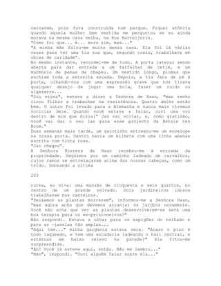 cercavam, pois fora construída num parque. Fiquei atônita
quando aquela mulher bem vestida me perguntou se eu ainda
morava na mesma casa velha, na Rua Barteljoris.
"Como foi que... é... moro sim, mas..."
"A minha mãe falou-me muito dessa casa. Ela foi lá várias
vezes para ver uma tia sua que, segundo creio, trabalhava em
obras de caridade”.
No mesmo instante, recordei-me de tudo. A porta lateral sendo
aberta para dar entrada a um farfalhar de cetim, e um
murmúrio de penas de chapéu. Um vestido longo, plumas que
enchiam toda a estreita escada. Depois, a tia Jans de pé à
porta, olhando-nos com uma expressão grave que nos tirava
qualquer desejo de jogar uma bola, fazer um ruído ou
algazarra...
"Sou viúva", estava a dizer a Senhora de Haan, "mas tenho
cinco filhos a trabalhar na resistência. Quatro deles estão
bem. O outro foi levado para a Alemanha e nunca mais tivemos
notícias dele. Quando você estava a falar, ouvi uma voz
dentro de mim que dizia:” Jan vai voltar, e, como gratidão,
você vai dar o seu lar para esse projecto da Betsie ten
Boom.”
Duas semanas mais tarde, um garotinho entregou-me um envelope
na nossa porta. Dentro havia um bilhete com uma linha apenas
escrita com tinta roxa.
"Jan chegou”.
A Senhora Bierens de Haan recebeu-me à entrada da
propriedade. Seguimos por um caminho ladeado de carvalhos,
cujos ramos se entrelaçavam acima das nossas cabeças, como um
toldo. Dobrando a última
203
curva, eu vi-a: uma mansão de cinquenta e seis quartos, no
centro de um grande relvado. Dois jardineiros idosos
trabalhavam nos canteiros.
"Deixamos as plantas morrerem", informou-me a Senhora Haan,
"mas agora acho que devemos arranjar os jardins novamente.
Você não acha que ver as plantas desenvolverem-se será uma
boa terapia para os ex-prisioneiros?"
Não respondi. Estava a olhar para os espigões do telhado e
para as -janelas tão amplas...
"Aqui tem..." minha garganta estava seca. "Acaso o piso é
todo laqueado, e tem uma escadaria ladeando o hall central, e
estátuas em baixo relevo na parede?" Ela fitou-me
surpreendida.
"Ah! Você já esteve aqui, então. Não me lembro..."
"Não", respondi. "Ouvi alguém falar sobre ela..."
 