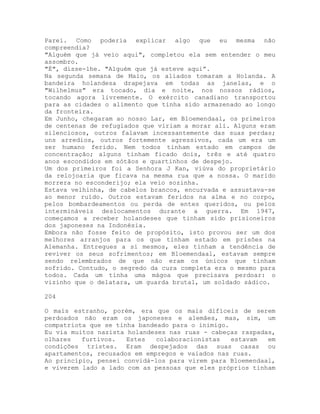 Parei. Como poderia explicar algo que eu mesma não
compreendia?
"Alguém que já veio aqui", completou ela sem entender o meu
assombro.
"É", disse-lhe. "Alguém que já esteve aqui”.
Na segunda semana de Maio, os aliados tomaram a Holanda. A
bandeira holandesa drapejava em todas as janelas, e o
"Wilhelmus" era tocado, dia e noite, nos nossos rádios,
tocando agora livremente. O exército canadiano transportou
para as cidades o alimento que tinha sido armazenado ao longo
da fronteira.
Em Junho, chegaram ao nosso Lar, em Bloemendaal, os primeiros
de centenas de refugiados que viriam a morar ali. Alguns eram
silenciosos, outros falavam incessantemente das suas perdas;
uns arredios, outros fortemente agressivos, cada um era um
ser humano ferido. Nem todos tinham estado em campos de
concentração; alguns tinham ficado dois, três e até quatro
anos escondidos em sótãos e quartinhos de despejo.
Um dos primeiros foi a Senhora J Kan, viúva do proprietário
da relojoaria que ficava na mesma rua que a nossa. O marido
morrera no esconderijo; ela veio sozinha.
Estava velhinha, de cabelos brancos, encurvada e assustava-se
ao menor ruído. Outros estavam feridos na alma e no corpo,
pelos bombardeamentos ou perda de entes queridos, ou pelos
intermináveis deslocamentos durante a guerra. Em 1947,
começamos a receber holandeses que tinham sido prisioneiros
dos japoneses na Indonésia.
Embora não fosse feito de propósito, isto provou ser um dos
melhores arranjos para os que tinham estado em prisões na
Alemanha. Entregues a si mesmos, eles tinham a tendência de
reviver os seus sofrimentos; em Bloemendaal, estavam sempre
sendo relembrados de que não eram os únicos que tinham
sofrido. Contudo, o segredo da cura completa era o mesmo para
todos. Cada um tinha uma mágoa que precisava perdoar: o
vizinho que o delatara, um guarda brutal, um soldado sádico.
204
O mais estranho, porém, era que os mais difíceis de serem
perdoados não eram os japoneses e alemães, mas, sim, um
compatriota que se tinha bandeado para o inimigo.
Eu via muitos nazista holandeses nas ruas - cabeças raspadas,
olhares furtivos. Estes colaboracionistas estavam em
condições tristes. Eram despejados das suas casas ou
apartamentos, recusados em empregos e vaiados nas ruas.
Ao princípio, pensei convidá-los para virem para Bloemendaal,
e viverem lado a lado com as pessoas que eles próprios tinham
 