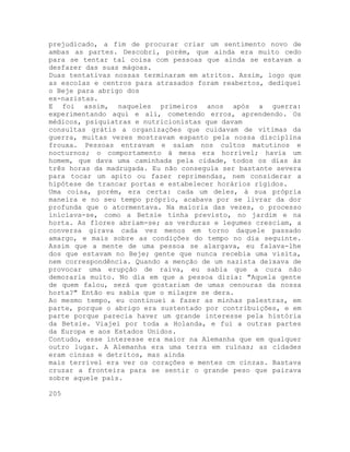 prejudicado, a fim de procurar criar um sentimento novo de
ambas as partes. Descobri, porém, que ainda era muito cedo
para se tentar tal coisa com pessoas que ainda se estavam a
desfazer das suas mágoas.
Duas tentativas nossas terminaram em atritos. Assim, logo que
as escolas e centros para atrasados foram reabertos, dediquei
o Beje para abrigo dos
ex-nazistas.
E foi assim, naqueles primeiros anos após a guerra:
experimentando aqui e ali, cometendo erros, aprendendo. Os
médicos, psiquiatras e nutricionistas que davam
consultas grátis a organizações que cuidavam de vítimas da
guerra, muitas vezes mostravam espanto pela nossa disciplina
frouxa. Pessoas entravam e saíam nos cultos matutinos e
nocturnos; o comportamento à mesa era horrível; havia um
homem, que dava uma caminhada pela cidade, todos os dias às
três horas da madrugada. Eu não conseguia ser bastante severa
para tocar um apito ou fazer reprimendas, nem considerar a
hipótese de trancar portas e estabelecer horários rígidos.
Uma coisa, porém, era certa: cada um deles, à sua própria
maneira e no seu tempo próprio, acabava por se livrar da dor
profunda que o atormentava. Na maioria das vezes, o processo
iniciava-se, como a Betsie tinha previsto, no jardim e na
horta. As flores abriam-se; as verduras e legumes cresciam, a
conversa girava cada vez menos em torno daquele passado
amargo, e mais sobre as condições do tempo no dia seguinte.
Assim que a mente de uma pessoa se alargava, eu falava-lhe
dos que estavam no Beje; gente que nunca recebia uma visita,
nem correspondência. Quando a menção de um nazista deixava de
provocar uma erupção de raiva, eu sabia que a cura não
demoraria muito. No dia em que a pessoa dizia: "Aquela gente
de quem falou, será que gostariam de umas cenouras da nossa
horta?" Então eu sabia que o milagre se dera.
Ao mesmo tempo, eu continuei a fazer as minhas palestras, em
parte, porque o abrigo era sustentado por contribuições, e em
parte porque parecia haver um grande interesse pela história
da Betsie. Viajei por toda a Holanda, e fui a outras partes
da Europa e aos Estados Unidos.
Contudo, esse interesse era maior na Alemanha que em qualquer
outro lugar. A Alemanha era uma terra em ruínas; as cidades
eram cinzas e detritos, mas ainda
mais terrível era ver os corações e mentes cm cinzas. Bastava
cruzar a fronteira para se sentir o grande peso que pairava
sobre aquele país.
205
 