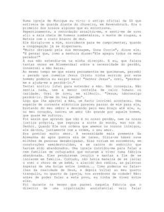 Numa igreja de Munique eu vi-o: o antigo oficial da SS que
estivera de guarda diante do chuveiro, em Ravensbruck. Era o
primeiro dos nossos algozes que eu encontrava.
Repentinamente, a recordação assaltou-me, e senti-me de novo
ali: a sala cheia de homens zombeteiros, o monte de roupas, a
Betsie com o rosto branco de dor.
Ele dirigiu-se a mim, sorridente para me cumprimentar, quando
a congregação já se dispersava.
"Muito obrigado pela sua mensagem, Dona Corrie", disse ele.
"E pensar que, como a senhora disse:”Ele apagou todos os meus
pecados!"
A sua mão estendia-se na minha direcção. E eu, que falara
tantas vezes em Bloemendaal sobre a necessidade do perdão,
conservei a mão baixa.
Ao mesmo tempo em que esses pensamentos me queimavam, percebi
o pecado que cometia Jesus Cristo tinha morrido por este
homem; poderia eu exigir mais? "Senhor Jesus”, orei, "perdoa-
me e ajuda-me a perdoá-lo."
Tentei sorrir; lutei para estender a mão. Não conseguia. Não
sentia nada, nem a menor centelha de calor humano ou
caridade. Orei de novo, em silêncio. "Jesus, nãoconsigo
perdoá-lo. Dá-me do teu perdão”.
Logo que lhe apertei a mão, um facto incrível aconteceu. Uma
espécie de corrente eléctrica pareceu passar de mim para ele,
brotando do meu ombro e descendo pelo meu braço até ele, e,
no meu coração, nasceu um amor tão grande por aquele homem,
que quase me sufocou.
Foi assim que aprendi que não é no nosso perdão, nem na nossa
justiça própria, que repousa a sorte do mundo, mas nos do
Senhor. Quando Ele nos ordena que amemos os nossos inimigos,
ele dá-nos, juntamente com a ordem, o seu amor.
Era preciso muito amor. A necessidade mais premente da
Alemanha do após guerra era de lares. Dizia-se haver nove
milhões de pessoas desabrigadas. Elas viviam em escombros, em
construções semidestruídas, e em carros do exército que
haviam sido abandonados. Uma igreja convidou-me para falar a
cem famílias de refugiados que estavam a viver numa fábrica
abandonada. Eles penduravam lençóis e mantas a fim de se
isolarem em família. Contudo, não havia maneira de se isolar
o som: o choro de um bebê, o alarido dos rádios, as palavras
ásperas de uma briga entre irmãos... Como poderia eu falar-
lhes da realidade de Deus, e depois voltar ao meu quarto
tranquilo, no quarto da igreja, nos arredores da cidade? Não:
antes de poder falar a este povo, eu tinha de viver entre
eles.
Foi durante os meses que passei naquela fábrica que o
director de uma organização assistencial veio falar
 