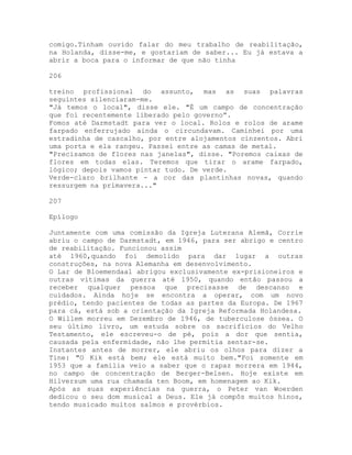 comigo.Tinham ouvido falar do meu trabalho de reabilitação,
na Holanda, disse-me, e gostariam de saber... Eu já estava a
abrir a boca para o informar de que não tinha
206
treino profissional do assunto, mas as suas palavras
seguintes silenciaram-me.
"Já temos o local", disse ele. "É um campo de concentração
que foi recentemente liberado pelo governo”.
Fomos até Darmstadt para ver o local. Rolos e rolos de arame
farpado enferrujado ainda o circundavam. Caminhei por uma
estradinha de cascalho, por entre alojamentos cinzentos. Abri
uma porta e ela rangeu. Passei entre as camas de metal.
"Precisamos de flores nas janelas", disse. "Poremos caixas de
flores em todas elas. Teremos que tirar o arame farpado,
lógico; depois vamos pintar tudo. De verde.
Verde-claro brilhante - a cor das plantinhas novas, quando
ressurgem na primavera..."
207
Epílogo
Juntamente com uma comissão da Igreja Luterana Alemã, Corrie
abriu o campo de Darmstadt, em 1946, para ser abrigo e centro
de reabilitação. Funcionou assim
até 1960,quando foi demolido para dar lugar a outras
construções, na nova Alemanha em desenvolvimento.
O Lar de Bloemendaal abrigou exclusivamente ex-prisioneiros e
outras vítimas da guerra até 1950, quando então passou a
receber qualquer pessoa que precisasse de descanso e
cuidados. Ainda hoje se encontra a operar, com um novo
prédio, tendo pacientes de todas as partes da Europa. De 1967
para cá, está sob a orientação da Igreja Reformada Holandesa.
O Willem morreu em Dezembro de 1946, de tuberculose óssea. O
seu último livro, um estuda sobre os sacrifícios do Velho
Testamento, ele escreveu-o de pé, pois a dor que sentia,
causada pela enfermidade, não lhe permitia sentar-se.
Instantes antes de morrer, ele abriu os olhos para dizer a
Tine: "O Kik está bem; ele está muito bem."Foi somente em
1953 que a família veio a saber que o rapaz morrera em 1944,
no campo de concentração de Berger-Belsen. Hoje existe em
Hilversum uma rua chamada ten Boom, em homenagem ao Kik.
Após as suas experiências na guerra, o Peter van Woerden
dedicou o seu dom musical a Deus. Ele já compôs muitos hinos,
tendo musicado muitos salmos e provérbios.
 