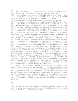 cabides.
“Ela está na cozinha, a preparar um tônico”, disse a mãe.
Inclinou-se para nos servir café e disse em voz baixa:
“Hoje precisamos ter muita paciência com a tia Jans. É o
aniversário da morte da irmã do marido dela - ou é da prima?”
“Julgava que fosse da tia dele”, disse a tia Anna.
“É da prima dele; e foi uma bênção”, informou a tia Bep.
“Bom; não interessa”,disse a mãe apressadamente, “vocês sabem
que a Jans fica muito nervosa nestes aniversários da morte de
parentes;então,vamos ajudá-la em tudo.” A Betsie cortou três
fatias de pão redondo, enquanto eu olhava ao redor da mesa, a
tentar imaginar qual dos três adultos iria mostrar-se mais
entusiasmado com o meu projecto de não ir à escola. O pai, eu
estava certa de que dava uma importância quase religiosa à
educação. Ele tinha deixado de estudar para trabalhar na
relojoaria, quando era ainda jovem, e, embora tivesse sido um
autodidata, aprendendo sozinho História, Teologia e
Literatura de cinco línguas, ficava sempre muito sentido por
não ter frequentado a escola mais tempo. Ele ia querer que eu
fosse; e, o que ele quisesse, a mãe também queria. E a tia
Anna? Ela tinha dito várias vezes que não poderia passar sem
mim, para as subidas e descidas pela escada com alguns
recados. Já que a mãe não era forte, a tia Anna encarregava-
se da maior parte do serviço pesado para a nossa família de
nove pessoas. Ela era a irmã mais nova e tinha o espírito tão
generoso como o da mãe. Havia uma crença na nossa família de
que a tia Anna recebia pagamento pelo seu trabalho. E era
verdade: todos os sábados, o pai pagava-lhe, fielmente, um
“guílder”. Na quarta-feira, porém, quando passava o vendedor
de hortaliça, muitas vezes ele tinha que pedi-lo emprestados,
e ela ainda tinha aquele dinheiro guardado e intacto. Pois é!
Ela poderia ser a aliada de que eu precisava.
“Tia Anna”, principiei, “estou a pensar em si trabalhando
tanto, todo o dia e eu na escola...” Ouvimos uma respiração
profunda e ruidosa, e todos erguemos os olhos. A tia Jans
estava parada à porta da cozinha, tendo na mão um copo cheio
de um líquido castanho, xaroposo. Ela respirou fundo e fechou
os olhos; levou o copo à boca e bebeu de um golo. Depois deu
um suspiro, pôs o copo sobre o armário da louça, e sentou-se.
“Mas, realmente”, disse, como se estivéssemos a discutir o
assunto,
29
“que é que os médicos sabem? O Doutor Blinker receitou-me
este tônico, mas para que é que os remédios servem? Quando
chega a hora final, nada adianta!”
 