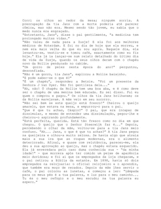 Corri os olhos ao redor da mesa; ninguém sorria. A
preocupação da tia Jans com a morte poderia até parecer
cômica, mas não era. Mesmo sendo tão jovem, eu sabia que o
medo nunca era engraçado.
“Entretanto, Jans”, disse o pai gentilmente, “a medicina tem
prolongado muitas vidas.”
“Não valeu de nada para a Zusje! E ela foi aos melhores
médicos de Roterdam. E foi no dia de hoje que ela morreu, e
nem era mais velha do que eu sou agora. Naquele dia, ela
levantou-se, vestiu-se e tomou café, exactamente como eu fiz
hoje.” Ela já ia lançar-se num relato detalhado do último dia
de vida da Zusje, quando os seus olhos deram com o chapéu
novo da Nollie pendurado no cabide.
“Um gorro de peles nesta época do ano?” perguntou,
desconfiada.
“Não é um gorro, tia Jans”, explicou a Nollie baixinho.
“E pode saber-se o que é?”
“É um chapéu”, respondeu a Betsie. “Foi um presente da
Senhora J van Dyer. Não foi gentileza dela...”
“Ah, não! Ò chapéu da Nollie tem uma boa aba, e é como deve
ser o chapéu de uma menina bem educada. Eu sei disso. Fui eu
quem o comprou e pagou.” Os olhos da tia Jans brilhavam; os
da Nollie marejavam. A mãe veio em seu socorro.
“Não sei bem se este queijo está fresco!” Cheirou o queijo
amarelo, que estava na mesa, e empurrou-o para o pai.
“Que é que tu achas, Cáspio?” O pai, que era incapaz de
dissimular, e mesmo de entender uma dissimulação, pegou-lhe e
cheirou-o aspirando profundamente.
“Está perfeita, querida. Está tão fresco como no dia em que
chegou. O queijo que o Senhor Steerwijk faz é...” Depois,
percebendo o olhar da mãe, voltou-se para a tia Jans meio
confuso. “Ah... Jans, o que é que tu achas?” A tia Jans pegou
na queijeira e olhou-a muito zelosa. Se havia algo que atraía
mais a sua ira que as roupas modernas, era o alimento
deteriorado. Afinal, e quase com relutância, pareceu-me, ela
deu a sua aprovação ao queijo, mas o chapéu estava esquecido.
Ela já enveredara pelo caso duma conhecida sua - “da minha
idade!” - que morrera após ter comido um peixe de aparência
meio duvidosa; e foi aí que os empregados da loja chegaram, e
o pai retirou a Bíblia da estante. Em 1898, havia só dois
empregados na relojoaria: o oficial relojoeiro e o aprendiz,
que também era moço de recados. Depois da mãe lhes servir o
café, o pai colocou as lunetas, e começou a ler: “Lâmpada
para os meus pés é a tua palavra, e luz para o meu caminho...
Tu és o meu refúgio e o meu escudo; na tua palavra eu
espero.”
 