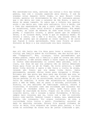 Nós sentávamo-nos nele, sentindo nas costas o frio das velhas
pedras, mas com o coração aquecido pela música. O som de
algumas notas daquele velho órgão, no qual Mozart tinha
tocado, parecia vir directamente do céu. Eu costumava pensar
que o céu devia ser como a catedral de São Bravo, e mais ou
menos do mesmo tamanho. Eu sabia que o inferno era quente;
então o céu devia ser, como este santuário, frio e úmido, com
o fumo dos aquecedores de pés a subir como incenso. No céu,
eu acreditava, todos teria direito a aquecedores. Até mesmo
no verão, as lajes de mármore do chão eram frias. Quando,
porém, o organista tocava, a gente quase que se esquecia
delas, e se tocasse Bach, então é que se esquecia mesmo. Eu
estava a subir, com a mãe e a Nollie, uma escada cheia de
teias de aranha que se pegavam ao nosso cabelo, e de ratos
que fugiam à nossa aproximação. Essa casa ficava um pouco
distante do Beje e a sua construção era mais recente,
33
mas ali não havia uma tia Anna para lavar e encerar. Íamos
visitar uma família pobre da vizinhança, uma das muitas que a
mãe ““adaptara””. Nós, crianças, nunca percebêramos que
éramos pobres. Pobre era a família a quem se levava uma cesta
de alimentos. A mãe estava sempre a fazer sopas ou papas para
os velhos semi-abandonados ou jovens mães pálidas, isto é
claro, nos dias em que ela própria não se sentia demasiado
fraca para ficar ao pé do fogão. Na noite anterior, o bebê
deles tinha morrido e agora a mãe fazia a visita da praxe,
levando pão fresco que ela mesma tinha feito. Subia
penosamente, parando várias vezes para recuperar o fôlego.
Entramos por uma porta que dava para uma divisão que era, ao
mesmo tempo, quarto de dormir, sala de jantar e cozinha.
Várias pessoas já ali se encontravam, muitas delas de pé, por
falta de cadeiras. A minha mãe encaminhou-se directamente
para a mãe do bebe, mas eu parei à entrada, purificada. À
direita, no seu bercinho de fabricação caseira, estava a
criancinha. É estranho como uma sociedade que escondia das
crianças as verdades sobre o sexo, nada fazia para as
proteger da realidade da morte. Fiquei ali de olhos fixos no
corpinho morto, com o coração a bater fortemente. A Nollie,
sempre mais corajosa que eu, tocou com a mão no rostinho
branco como marfim. Desejei trazer o mesmo, mas, amedrontada
demais, não conseguia. Por alguns instantes, em mim, a
curiosidade lutou contra o pavor. Finalmente, encostei um
dedo na mãozinha cercada. Estava fria quando vínhamos de
volta ao Beje, fria enquanto me lavava para jantar, e fria
ainda no aconchego da nossa sala de jantar iluminada a gás.
 
