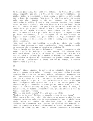 da minha presença, mas isso era natural. Eu tinha só catorze
anos, enquanto que ele e o Willem já eram universitários, as
barbas ralas a começarem a despontar, a conversa entremeada
com o fumo do charuto. Para mim, já era bom estar na mesma
sala que ele. Quanto a não ser notada, eu já estava
habituada. A Nollie é que o era sempre, embora, como quase
todas as moças bonitas, ela não ligasse a mínima importância
àquilo. Quando um rapaz lhe pedia uma mecha do cabelo método
usado então para pedir namoro - ela arrancava alguns fios do
nosso velho tapete cinzento, amarrava-os com uma fitinha
azul, e fazia de mim o portador. Nessa época, o tapete estava
já muito desbastado, e os corações de um bom número de
rapazes, destroçados. Eu, pelo contrário, “apaixonei-me” por
todos os rapazes da classe, um após o outro, numa espécie de
ciclo contínuo.
Mas, como eu não era bonita, e, ainda por cima, era tímida
demais para mostrar os meus sentimentos, toda aquela geração
de rapazes não reparava na menina da cadeira 32.
“Com o Karel, porém, seria diferente” - pensei enquanto a via
mexer o café. Eu amá-lo - ia para sempre. Foi somente dois
anos mais tarde, que o vi de novo. No inverno de 1908 eu e a
Nollie fomos a Leiden, para vermos o Willem, na Universidade.
Ele ocupava um quarto mal mobiliado no quarto andar duma casa
particular. Acolheu-nos a ambas com um só abraço, e depois
correu para a janela.
36
“Olhem”, disse tirando do peitoril um pãozinho doce recheado
que ali pusera para gelar, “comprei isto para vocês. É melhor
comerem já, antes que os meus amigos esfomeados apareçam por
aí.” Sentamo-nos a saborear o precioso pãozinho. Eu sabia
que, para o comprar, o Willem devia ter ficado sem almoço. Um
minuto depois, a porta ficou escancarada e quatro colegas
seus irromperam pelo quarto dentro - altos, vozes graves, de
casacos de gola remendada e punho poído. Entre eles, o Karel.
Engoli o último bocado de pão, limpei as mãos à saia, e
levantei-me. O Willem apresentou-nos. Quando chegou a vez do
Karel, este interrompe:
“Nós já nos conhecemos.” Fez uma pequena vênia:
“Lembra-se de mim? Conheci-a naquela festa na sua casa.”
Olhei para a Nollie - não, ele dirigia-se mesmo a mim. Do meu
coração brotaram palavras de contentamento, mas a minha boca
tinha ainda os restos do pãozinho doce, e elas nunca
conseguiram chegar-me aos lábios. Os rapazes sentaram-se no
chão, e começaram a falar animadamente, todos ao mesmo tempo.
Sentada na cama, ao meu lado, a Nollie juntou-se à conversa
 