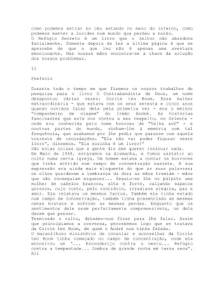 como podemos entrar no céu estando no meio do inferno, como
podemos manter a lucidez num mundo que perdeu a razão.
O Refúgio Secreto é um livro que o leitor não abandona
facialmente. Somente depois de ler a última página é que se
apercebe de que o que leu não é apenas uma aventura
emocionante. Nas nossas mãos encontra-se a chave da solução
dos nossos problemas.
11
Prefácio
Durante todo o tempo em que fizemos os nossos trabalhos de
pesquisa para o livro O Contrabandista de Deus, um nome
desapontou várias vezes: Corrie ten Boom. Essa mulher
extraordinária - que estava com os seus setenta e cinco anos
quando ouvimos falar dela pela primeira vez - era o melhor
“companheiro de viagem” do Irmão André. As histórias
fascinantes que este nos contou a seu respeito, no Oriente -
onde era conhecida pelo nome honroso de “Velha avó” - e
noutras partes do mundo, vinham-lhe à memória com tal
frequência, que acabamos por lhe pedir que parasse com aquela
torrente de recordações. “Ela não vai poder figurar neste
livro”, dissemos. “Ela sozinha é um livro!”
São estas coisas que a gente diz sem querer insinuar nada.
Em Maio de 1968, estávamos na Alemanha, e fomos assistir ao
culto numa certa igreja. Um homem estava a contar os horrores
que tinha sofrido num campo de concentração nazista. A sua
expressão era ainda mais eloquente do que as suas palavras;
os olhos guardavam a lembrança da dor; as mãos tremiam - mãos
que não conseguiam esquecer... Seguiu-se lhe no púlpito uma
mulher de cabelos brancos, alta e forte, calçando sapatos
grossos, cujo rosto, pelo contrário, irradiava alegria, paz e
amor. Ela relatava os mesmos factos. Também ela tinha estado
num campo de concentração, também tinha presenciado as mesmas
cenas brutais e sofrido as mesmas perdas. Enquanto que os
sentimentos dele eram perfeitamente compreensíveis, os dela
davam que pensar.
Terminado o culto, deixámo-nos ficar para lhe falar. Assim
que principiamos a conversa, percebemos logo que se tratava
da Corrie ten Boom, de quem o André nos tinha falado.
O maravilhoso ministério de consolar e aconselhar da Corrie
ten Boom tinha começado no campo de concentração, onde ela
encontrou um “... Esconderijo contra o vento... Refúgio
contra a tempestade... Sombra de grande rocha em terra seca”.
Ali
 