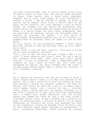 com toda a naturalidade, como se visitar aquela escola fosse
um hábito diário na nossa vida. Ela parecia mesmo pertencer
ao grupo: tinha dezoito anos e usava saias compridas,
enquanto que eu usava ainda peúgas de vinte centímetros -
grossas e pretas - que me cobriam as pernas, da barra do
vestido até ao sapato. Outra coisa: a Nollie sabia de que
falar. No ano anterior, ela tinha começado o curso da Escola
Normal. Na verdade, ela não queria ser professora, mas,
naquela época, as universidades não davam bolsas de estudo às
moças, e a escola normal era muito menos dispendiosa. Bem,
ela participou na conversa, falando com facilidade sobre os
assuntos de interesse dos rapazes - a nova teoria da
relatividade, recentemente proposta por um tal Einstein, e a
probabilidade do Almirante Peary de chegar ou não ao Pólo
Norte.
“E você, Corrie, vai ser professora também?” O Karel sorria
para mim, sentado no chão aos meus pés. Senti um calor subir-
me ao rosto.
“Quero dizer, no ano que vem”, insistiu. “Você está no último
ano do curso secundário, não está?”
“Sim... Isto é, não. Vou ficar em casa a ajudar a mãe e a tia
Anna.” A minha resposta saiu curta e seca. Por que é que eu
não conseguia dizer nada, tendo tanto para dizer? Quando
terminei o curso, na Primavera, tomei a responsabilidade do
trabalho de casa. Desde há muito que isto tinha sido
deliberado em família, mas agora tínhamos mais uma razão: a
tia Bep estava doente. Nesse tempo, a doença era incurável. O
único tratamento conhecido
37
era o repouso num sanatório, mas isso era só para os ricos. E
assim, durante meses e meses, a tia Bep ficou deitada no seu
quarto, com a vida a esvair-se no meio dos acessos de tosse.
Para diminuir o perigo de contágio, somente a tia Anna ali
entrava. Ela tratava da irmã todo o dia, e, às vezes, toda a
noite também. Assim, todo o serviço de casa - cozinhar,
lavar, limpar - passou para mim. Eu adorava trabalhar, e, se
não fosse a doença da tia Bep, podia sentir-me completamente
feliz. A sombra dela, porém, obscurecia tudo, não só pela
doença, mas também por causa de toda a sua vida, triste e
frustrada. Muitas vezes, ao dar a bandeja com a comida à tia
Anna, eu espreitava para o interior do quarto. Via as pobres
lembranças, os souvenirs dos trinta anos passados nas casas
em que trabalhara: frascos de perfume vazios há muito, pois
as boas famílias davam sempre perfumes as governantas, no
Natal. Fotografias desbotadas, velhos retratos de crianças
 