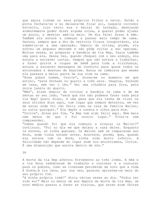 que agora tinham os seus próprios filhos e netos. Então a
porta fechava-se e eu deixava-me ficar ali, naquele corredor
estreito, cujo tecto era o beiral do telhado, desejando
ardentemente poder dizer alguma coisa, a querer poder ajudar
um pouco, a desejar amá-la mais. Um dia falei disso à mãe.
Também ela estava a começar a passar mais tempo de cama.
Dantes, sempre que a dor da vesícula ficava insuportável, ela
submetia-se a uma operação. Depois da última, porém, ela
sofreu um pequeno derrame e não pôde voltar a ser operada.
Muitas vezes, ao preparar a bandeja da tia Bep, fazia também
uma para ela. Dessa vez, quando cheguei com o seu almoço, ela
estava a escrever cartas. Sempre que não estava a trabalhar,
a fazer gorros e roupas de bebê para toda a vizinhança,
estava a escrever mensagens de conforto para quase todos os
entrevados e doentes de Haarlem. Nunca se lembrava que mesmo
ela passara a maior parte da sua vida na cama.
“Esse pobre homem, Corrie”, disse-me no momento em que
entrei, “está fechado no quarto a três anos. Imagina, fechado
em casa, sem ver o céu.” Dei uma olhadela para fora, pela
única janela do quarto.
“Mãe”, disse depois de colocar a bandeja na cama e de me
sentar ao seu lado, “será que nós não podemos fazer nada pela
tia Bep? Quero dizer, é uma pena que ela tenha de viver os
seus últimos dias aqui, num lugar que sempre detestou, em vez
de estar onde foi tão feliz como na casa da família Waller,
ou outra qualquer.” Ela depôs a caneta e olhou para mim.
“Corrie”, disse por fim, “a Bep tem sido feliz aqui. Nem mais
nem menos do que o foi noutro lugar.” Fitei-a sem
compreender.
“Sabes quando foi que ela começou a elogiar os Waller?”
continuou. “Foi no dia em que deixou a casa deles. Enquanto
lá esteve, só tinha queixas. Os Waller nem se comparavam aos
Hook, onde tinha estado antes. Acontece, porém, que, quando
ela estava com os Hook, tinha sido muito infeliz. A
felicidade não depende do lugar onde nos encontramos, Corrie.
É uma disposição que existe dentro de nós.”
38
A morte da tia Bep afectou fortemente as três irmãs. A mãe e
a tia Anna redobraram de trabalho a cozinhar e a costurar
para os pobres, como se tivessem percebido de novo que a vida
é breve.A tia Jans, por sua vez, pareceu aproxima-se mais do
seu próprio fim.
“A minha própria irmã!” dizia várias vezes ao dia. “Podia ter
sido eu!” Mais ou menos um ano depois da morte da tia Bep, um
novo médico passou a fazer as visitas, que antes eram feitas
 