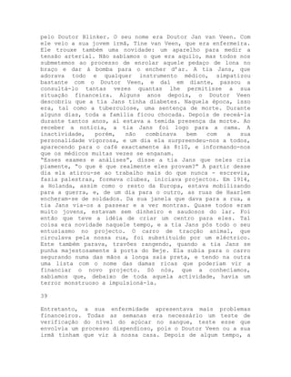 pelo Doutor Blinker. O seu nome era Doutor Jan van Veen. Com
ele veio a sua jovem irmã, Tine van Veen, que era enfermeira.
Ele trouxe também uma novidade: um aparelho para medir a
tensão arterial. Não sabíamos o que era aquilo, mas todos nos
submetemos ao processo de enrolar aquele pedaço de lona no
braço e dar à bomba para o encher d’ar. A tia Jans, que
adorava todo e qualquer instrumento médico, simpatizou
bastante com o Doutor Veen, e daí em diante, passou a
consultá-lo tantas vezes quantas lhe permitisse a sua
situação financeira. Alguns anos depois, o Doutor Veen
descobriu que a tia Jans tinha diabetes. Naquela época, isso
era, tal como a tuberculose, uma sentença de morte. Durante
alguns dias, toda a família ficou chocada. Depois de receá-la
durante tantos anos, aí estava a temida presença da morte. Ao
receber a notícia, a tia Jans foi logo para a cama. A
inactividade, porém, não combinava bem com a sua
personalidade vigorosa, e um dia ela surpreendeu-nos a todos,
aparecendo para o café exactamente às 8:10, e informando-nos
que os médicos muitas vezes se enganam.
“Esses exames e análises”, disse a tia Jans que neles cria
piamente, “o que é que realmente eles provam?” A partir desse
dia ela atirou-se ao trabalho mais do que nunca - escrevia,
fazia palestras, formava clubes, iniciava projectos. Em 1914,
a Holanda, assim como o resto da Europa, estava mobilizando
para a guerra, e, de um dia para o outro, as ruas de Haarlem
encheram-se de soldados. Da sua janela que dava para a rua, a
tia Jans via-os a passear e a ver montras. Quase todos eram
muito jovens, estavam sem dinheiro e saudosos do lar. Foi
então que teve a idéia de criar um centro para eles. Tal
coisa era novidade naquele tempo, e a tia Jans pós todo o seu
entusiasmo no projecto. O carro de tracção animal, que
circulava pela nossa rua, foi substituído por um eléctrico.
Este também parava, travões rangendo, quando a tia Jans se
punha majestosamente à porta do Beje. Ela subia para o carro
segurando numa das mãos a longa saia preta, e tendo na outra
uma lista com o nome das damas ricas que poderiam vir a
financiar o novo projecto. Só nós, que a conhecíamos,
sabíamos que, debaixo de toda aquela actividade, havia um
terror monstruoso a impulsioná-la.
39
Entretanto, a sua enfermidade apresentava mais problemas
financeiros. Todas as semanas era necessário um teste de
verificação do nível do açúcar no sangue, teste esse que
envolvia um processo dispendioso, pois o Doutor Veen ou a sua
irmã tinham que vir à nossa casa. Depois de algum tempo, a
 
