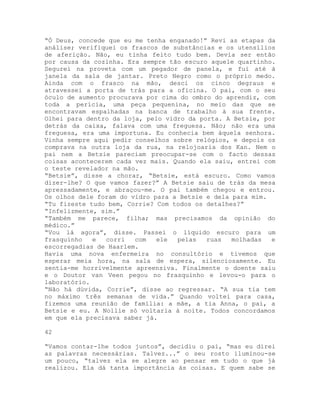 “Ó Deus, concede que eu me tenha enganado!” Revi as etapas da
análise; verifiquei os frascos de substâncias e os utensílios
de aferição. Não, eu tinha feito tudo bem. Devia ser então
por causa da cozinha. Era sempre tão escuro aquele quartinho.
Segurei na proveta com um pegador de panela, e fui até à
janela da sala de jantar. Preto Negro como o próprio medo.
Ainda com o frasco na mão, desci os cinco degraus e
atravessei a porta de trás para a oficina. O pai, com o seu
óculo de aumento procurava por cima do ombro do aprendiz, com
toda a perícia, uma peça pequenina, no meio das que se
encontravam espalhadas na banca de trabalho à sua frente.
Olhei para dentro da loja, pelo vidro da porta. A Betsie, por
detrás da caixa, falava com uma freguesa. Não; não era uma
freguesa, era uma importuna. Eu conhecia bem àquela senhora.
Vinha sempre aqui pedir conselhos sobre relógios, e depois os
comprava na outra loja da rua, na relojoaria dos Kan. Nem o
pai nem a Betsie pareciam preocupar-se com o facto dessas
coisas acontecerem cada vez mais. Quando ela saiu, entrei com
o teste revelador na mão.
“Betsie”, disse a chorar, “Betsie, está escuro. Como vamos
dizer-lhe? O que vamos fazer?” A Betsie saiu de trás da mesa
apressadamente, e abraçou-me. O pai também chegou e entrou.
Os olhos dele foram do vidro para a Betsie e dela para mim.
“Tu fizeste tudo bem, Corrie? Com todos os detalhes?”
“Infelizmente, sim.”
“Também me parece, filha; mas precisamos da opinião do
médico.”
“Vou lá agora”, disse. Passei o líquido escuro para um
frasquinho e corri com ele pelas ruas molhadas e
escorregadias de Haarlem.
Havia uma nova enfermeira no consultório e tivemos que
esperar meia hora, na sala de espera, silenciosamente. Eu
sentia-me horrivelmente apreensiva. Finalmente o doente saiu
e o Doutor van Veen pegou no frasquinho e levou-o para o
laboratório.
“Não há dúvida, Corrie”, disse ao regressar. “A sua tia tem
no máximo três semanas de vida.” Quando voltei para casa,
fizemos uma reunião de família: a mãe, a tia Anna, o pai, a
Betsie e eu. A Nollie só voltaria à noite. Todos concordamos
em que ela precisava saber já.
42
“Vamos contar-lhe todos juntos”, decidiu o pai, “mas eu direi
as palavras necessárias. Talvez...” o seu rosto iluminou-se
um pouco, “talvez ela se alegre ao pensar em tudo o que já
realizou. Ela dá tanta importância às coisas. E quem sabe se
 