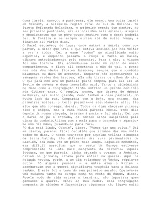 duma igreja, começou a pastorear, ele mesmo, uma outra igreja
em Brabant, a belíssima região rural do sul da Holanda. Na
Igreja Reformada Holandesa, o primeiro sermão dum pastor, no
seu primeiro pastorado, era as ocasiões mais solenes, alegres
e emocionantes que um povo pouco emotivo como o nosso poderia
ter. A família e os amigos viriam até de muito longe, e
ficariam ali vários dias.
O Karel escreveu, do lugar onde estava a servir como co-
pastor, a dizer que iria e que estava ansioso por nos voltar
a ver a todos. Dei a esse “todos” um significado muito
especial, e enquanto passava a roupa e fazia as malas,
vibrava antecipadamente pelo encontro. Para a mãe, a viagem
foi uma tortura. Ela acomodou-se mesmo no canto do nosso
compartimento, e ficou ali apertando a mão do pai, a ponto
dos nós dos dedos ficarem brancos, sempre que o comboio
balançava ou dava um arranque. Enquanto nós apreciávamos as
ramagens verdes das árvores, ela não tirava os olhos do céu.
O que para nós era um passeio pelos campos, para ela era um
festim de nuvens e duma imensidão azul. Tanto a cidadezinha
de Made como a congregação tinha sofrido um grande declínio
nos últimos anos. O templo, porém, que datava de épocas
melhores, era muito grande, como também a casa pastoral, do
outro lado da rua. Comparada com o Beje, era enorme. Nas
primeiras noites, o tecto parecia-me absurdamente alto, tão
alto que não consegui dormir. Todos os dias chegavam primos,
tios e amigos, mas a casa nunca parecia cheia. Três dias
depois da nossa chegada, bateram à porta e fui abrir. Dei com
o Karel de pé à entrada, os ombros ainda salpicados pela
cinza do comboio.Atirou com a mala para o corredor e agarrou-
me uma das mãos, puxando-me para fora.
“O dia está lindo, Corrie”, disse. “Vamos dar uma volta.” Daí
em diante, pareceu ficar decidido que iríamos dar uma volta
todos os dias. O nosso trajecto por aquelas trilhas sinuosas
de terra batida, tão diferente das ruas pavimentadas de
Haarlem, era cada vez um pouco mais longo. Naqueles momentos,
era difícil acreditar que o resto da Europa estivesse
comprometido na luta mais sangrenta da Historia. Aquela
loucura, ao que parecia, tinha cruzado o oceano: a América,
diziam os jornais, estava para entrar na guerra. Aqui na
Holanda neutra, porém, a um dia solarengo de Verão, seguia-se
outro. Só algumas pessoas - e entre elas o Willem -
asseguravam que a guerra significava tragédia para a Holanda
também. E este foi o tema do seu primeiro sermão. Operava-se
uma mudança tanto na Europa como no resto do mundo, disse.
Aquele modo de vida estava a terminar, não importava quem
ganhasse a guerra. Olhei ao meu redor. Essa congregação
composta de aldeões e fazendeiros vigorosos não ligava muito
 