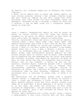 de família, etc. acabavam sempre por se desfazer como nuvens
ligeiras.
O Karel foi-se embora mais ou menos uma semana depois. As
suas últimas palavras tocaram o meu coração. Somente algum
mês mais tarde me lembrei de que elas tinham sido muito
estranhas. Ele tinha falado com certa ansiedade, quase com
desespero. Estávamos de pé, à entrada, à espera do carro que
o levaria, e que em Made ainda era o transporte seguro,
quando se tinha que
45
tomar o comboio. Despedimo-nos depois do café da manhã. Em
parte, eu estava triste, pois ele ainda não falara em
casamento e, em parte, eu estava contente só pelo facto de
estar perto dele. De repente, segurou as minhas mãos.
“Corrie, escreva-me”, disse sem sorrir e num tom de súplica.
“Fale-me sobre o Beje. Quero saber tudo. Quero saber tudo
daquela maravilhosa casa velha e feia. Fale de seu pai, como
ele se esquece de mandar as contas dos consertos que faz.
Corrie, o Beje é o lar mais alegre da Holanda.” E era mesmo,
quando todos nós: o pai, a mãe, a Betsie, a Nollie, a tia
Anna e eu voltávamos para lá. Sempre fora um lugar feliz.
Agora, porém, cada acontecimento parecia adquirir um novo
brilho, porque agora eu contava tudo ao Karel. Cada refeição
que eu preparava era uma homenagem que lhe fazia; cada panela
que brilhava, um poema; cada maneio da vassoura, um gesto de
amor. As suas cartas não eram tão frequentes como as minhas.
Atribuí isso ao seu trabalho. O pastor de que ele era
assessor, escreveu Karel, tinha-Ihe passado todo o trabalho
de visitas. A congregação era rica e aqueles bons
contribuintes esperavam longas e repetidas visitas do
ministério da igreja. Com o decorrer do tempo, as suas cartas
tornaram-se cada vez mais escassas. Compensei essa falta
escrevendo mais, e continuei na mesma vida, no Verão e no
Outono.
Num maravilhoso dia de Novembro, quando toda a Holanda
cantava comigo, a campainha tocou. Eu estava na cozinha a
lavar a louça, mas atravessei a correr a sala de jantar e
desci aqueles degraus antes que outra pessoa tivesse tido
tempo de se mexer.Abri a porta depressa e lá estava o Karel
e, ao seu lado, uma jovem. Ela sorria-me. Os meus olhos
correram do chapeuzinho - com uma enorme pena para a gola do
casaco de arminho, para a mão enluvada de branco que se
apoiava no braço dele.
“Corrie, quero apresentar-lhe a minha noiva”, disse o Karel,
e imediatamente a cena ficou turva.Eu devo ter dito alguma
 