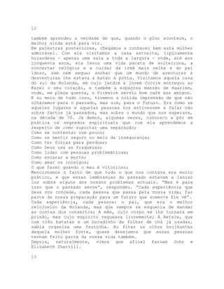 12
também aprendeu a verdade de que, quando o pior acontece, o
melhor ainda está para vir.
Em palestras posteriores, chegamos a conhecer bem esta mulher
admirável. Com ela visitamos a casa estreita, tipicamente
holandesa - apenas uma sala a toda a largura - onde, até aos
cinquenta anos, ela levou uma vida pacata de solteirona, a
concertar relógios e a cuidar da irmã mais velha e do pai
idoso, sem nem sequer sonhar que um mundo de aventuras e
desventuras lhe estava a bater à porta. Visitamos aquela casa
do sul da Holanda, em cujo jardim a jovem Corrie entregou ao
Karel o seu coração, e também a espaçosa mansão de Haarlem,
onde, em plena guerra, o Pickwick serviu bom café aos amigos.
E no meio de tudo isso, tivemos a nítida impressão de que não
olhávamos para o passado, mas sim, para o futuro. Era como se
aqueles lugares e aquelas pessoas nos estivessem a falar não
sobre factos já passados, mas sobre o mundo que nos esperava,
na década de 70. Já demos, algumas vezes, connosco a pôr em
prática os segredos espirituais que com ela aprendemos a
respeito de como suportar uma separação;
Como se contentar com pouco;
Como se sentir seguro no meio da insegurança;
Como ter forças para perdoar;
Como Deus usa as fraquezas;
Como lidar com pessoas problemáticas;
Como encarar a morte;
Como amar os inimigos;
O que fazer quando o mau é vitorioso;
Mencionamos o facto de que tudo o que nos contava era muito
prático, e que essas lembranças do passado estavam a lançar
luz sobre alguns dos nossos problemas actuais. “Mas é para
isso que o passado serve”, respondeu. “Cada experiência que
Deus nos concede, cada pessoa que passa pela nossa vida, faz
parte da nossa preparação para um futuro que somente Ele vê”.
Cada experiência, cada pessoa: o pai, que era o melhor
relojoeiro da Holanda, mas que sempre se esquecia de mandar
as contas dos consertos; A mãe, cujo corpo se lhe tornara em
prisão, mas cujo espírito vagueava livremente; A Betsie, que
com três batatas e um bocadinho de folhas de chá já usadas,
sabia organiza uma festinha. Ao fitar os olhos brilhantes
daquela mulher forte, quase desejamos que essas pessoas
tenham feito parte da nossa vida também.
Depois, naturalmente, vimos que afinal faziam John e
Elizabeth Sherríll.
13
 