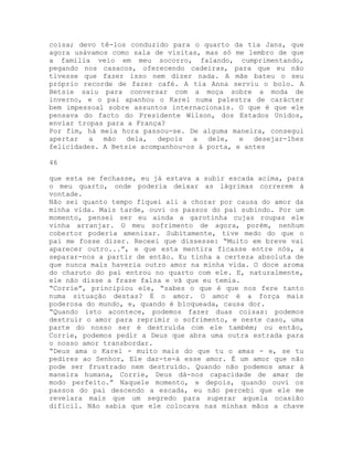 coisa; devo tê-los conduzido para o quarto da tia Jans, que
agora usávamos como sala de visitas, mas só me lembro de que
a família veio em meu socorro, falando, cumprimentando,
pegando nos casacos, oferecendo cadeiras, para que eu não
tivesse que fazer isso nem dizer nada. A mãe bateu o seu
próprio recorde de fazer café. A tia Anna serviu o bolo. A
Betsie saiu para conversar com a moça sobre a moda de
inverno, e o pai apanhou o Karel numa palestra de carácter
bem impessoal sobre assuntos internacionais. O que é que ele
pensava do facto do Presidente Wilson, dos Estados Unidos,
enviar tropas para a França?
Por fim, há meia hora passou-se. De alguma maneira, consegui
apertar a mão dela, depois a dele, e desejar-lhes
felicidades. A Betsie acompanhou-os à porta, e antes
46
que esta se fechasse, eu já estava a subir escada acima, para
o meu quarto, onde poderia deixar as lágrimas correrem à
vontade.
Não sei quanto tempo fiquei ali a chorar por causa do amor da
minha vida. Mais tarde, ouvi os passos do pai subindo. Por um
momento, pensei ser eu ainda a garotinha cujas roupas ele
vinha arranjar. O meu sofrimento de agora, porém, nenhum
cobertor poderia amenizar. Subitamente, tive medo do que o
pai me fosse dizer. Receei que dissesse: “Muito em breve vai
aparecer outro...”, e que esta mentira ficasse entre nós, a
separar-nos a partir de então. Eu tinha a certeza absoluta de
que nunca mais haveria outro amor na minha vida. O doce aroma
do charuto do pai entrou no quarto com ele. E, naturalmente,
ele não disse a frase falsa e vã que eu temia.
“Corrie”, principiou ele, “sabes o que é que nos fere tanto
numa situação destas? É o amor. O amor é a força mais
poderosa do mundo, e, quando é bloqueada, causa dor.
“Quando isto acontece, podemos fazer duas coisas: podemos
destruir o amor para reprimir o sofrimento, e neste caso, uma
parte do nosso ser é destruída com ele também; ou então,
Corrie, podemos pedir a Deus que abra uma outra estrada para
o nosso amor transbordar.
“Deus ama o Karel - muito mais do que tu o amas - e, se tu
pedires ao Senhor, Ele dar-te-á esse amor. É um amor que não
pode ser frustrado nem destruído. Quando não podemos amar à
maneira humana, Corrie, Deus dá-nos capacidade de amar de
modo perfeito.” Naquele momento, e depois, quando ouvi os
passos do pai descendo a escada, eu não percebi que ele me
revelara mais que um segredo para superar aquela ocasião
difícil. Não sabia que ele colocava nas minhas mãos a chave
 