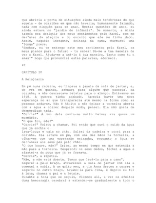 que abriria a porta de situações ainda mais tenebrosas do que
aquela - de ocasiões em que não haveria, humanamente falando,
nada nem ninguém para se amar. Nestas questões de amor, eu
ainda estava no “jardim de infância”. De momento, a minha
tarefa era desistir dos meus sentimentos pelo Karel, sem me
desfazer da alegria e do encanto que ele me tinha dado.
Assim, naquele instante, deitada na cama, murmurei uma
“longa” prece.
“Senhor, eu te entrego este meu sentimento pelo Karel, os
meus planos para o futuro - tu sabes! Dá-me a tua maneira de
ver o Karel. Ajuda-me a amá-lo à tua maneira. Tanto como tu o
amas!” Logo que pronunciei estas palavras, adormeci.
47
CAPÍTULO IV
A Relojoaria
Em pé numa cadeira, eu limpava a janela da sala de jantar, e,
de vez em quando, acenava para alguém que passava. Na
cozinha, a mãe descascava batatas para o almoço. Estávamos em
1918. A guerra tinha acabado. Parecia haver uma nova
esperança no ar que transparecia até mesmo na forma como as
pessoas andavam. Não é hábito a mãe deixar a torneira aberta
com a água a correr daquele modo, pensei. Ela não gosta de
desperdiçar nada.
"Corrie!" A voz dela ouviu-se muito baixa; era quase um
murmúrio.
"O que foi, mãe?"
"Corrie!" Voltou a chamar. Foi então que ouvi o ruído da água
que já enchia o
lava-louça e caía no chão. Saltei da cadeira e corri para a
cozinha. Ela estava em pé, com uma das mãos na torneira, a
olhar-me com uma expressão estranha, enquanto a água se
derramava aos seus pés pelo chão.
"O que houve, mãe?” Gritei ao mesmo tempo em que estendia a
mão para a torneira. Desprendi os seus dedos, fechei a água e
afastei-a da poça que já se formava.
"Corrie", a repetiu.
"Mãe, a mãe está doente. Temos que levá-la para a cama”.
Segurei-a pelo braço, atravessei a sala de jantar com ela e
comecei a subir. A um grito meu, a tia Anna desceu a correr e
segurou no outro braço. Levamo-la para cima, e depois eu fui
à loja, chamar o pai e a Betsie.
Durante a hora que se seguiu, ficamos ali, a ver os efeitos
duma hemorragia cerebral a estender-se gradualmente a todo o
 