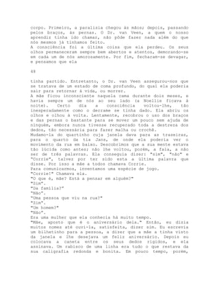 corpo. Primeiro, a paralisia chegou às mãos; depois, passando
pelos braços, às pernas. O Dr. van Veen, a quem o nosso
aprendiz tinha ido chamar, não pôde fazer nada além do que
nós mesmos já tínhamos feito.
A consciência foi a última coisa que ela perdeu. Os seus
olhos permaneceram sempre bem abertos e atentos, demorando-se
em cada um de nós amorosamente. Por fim, fecharam-se devagar,
e pensamos que ela
48
tinha partido. Entretanto, o Dr. van Veen assegurou-nos que
se tratava de um estado de coma profundo, do qual ela poderia
sair para retornar à vida, ou morrer.
A mãe ficou inconsciente naquela cama durante dois meses, e
havia sempre um de nós ao seu lado (a Noellie ficava à
noite). Certo dia a consciência voltou-lhe, tão
inesperadamente como o derrame se tinha dado. Ela abriu os
olhos e olhou à volta. Lentamente, recobrou o uso dos braços
e das pernas o bastante para se mover um pouco sem ajuda de
ninguém, embora nunca tivesse recuperado toda a destreza dos
dedos, tão necessária para fazer malha ou crochê.
Mudamo-la do quartinho cuja janela dava para as traseiras,
para o quarto da tia Jans, de onde ela poderia ver o
movimento da rua em baixo. Descobrimos que a sua mente estava
tão lúcida como antes; não lhe voltou, porém, a fala, a não
ser de três palavras. Ela conseguia dizer: "sim", "não" e
“Corrie", talvez por ter sido esta a última palavra que
disse. Por isso a mãe a todos chamava Corrie.
Para comunicarmos, inventamos uma espécie de jogo.
"Corrie!" Chamava ela.
"O que é, mãe? Está a pensar em alguém?"
"Sim”.
"Da família?”
“Não”.
“Uma pessoa que viu na rua?"
"Sim”.
"Um homem?"
"Não”.
Era uma mulher que ela conhecia há muito tempo.
"Mãe, aposto que é o aniversário dela." Então, eu dizia
muitos nomes até ouvi-la, satisfeita, dizer sim. Eu escrevia
um bilhetinho para a pessoa, a dizer que a mãe a tinha visto
da janela e lhe desejava um feliz aniversário. Depois eu
colocava a caneta entre os seus dedos rígidos, e ela
assinava. Um rabisco de uma linha era tudo o que restava da
sua caligrafia redonda e bonita. Em pouco tempo, porém,
 