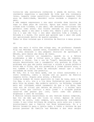 tornou-se uma assinatura conhecida e amada de muitos. Era
realmente espantosa a qualidade de vida que ela conseguia
levar, naquele corpo paralítico. Observando-a naqueles três
anos de imobilidade, descobri outra verdade a respeito do
amor.
A mãe sempre expressara o seu amor através duma terrina de
sopa ou duma peça de costura. Agora que essas coisas lhe
tinham sido tiradas, o seu amor, não obstante, continuava tão
perfeito como antes. Ela ficava sentada na sua cadeira à
janela, dando o seu amor a todos nós. Amava o povo que via na
rua e o que não via: o seu amor abarcava toda a cidade, a
Holanda e o mundo. Foi assim que aprendi que o amor não pode
ser aprisionado dentro de quatro paredes.
Todos os dias notavam que a conversa da Noellie à mesa girava
49
cada vez mais à volta dum colega seu, um professor chamado
Flip van Woerden. Quando este, finalmente nos visitou, o pai
já tinha ensaiado o seu pequeno discurso de aprovação e
bênção, pelo menos uma dúzia de vezes.
Na noite anterior ao casamento, quando eu e a Betsie
ajudávamos a mãe a voltar para a cama, ela, de repente,
começou a chorar. Com o uso do "jogo", descobrimos que não
estava descontente com o casamento; ela gostava do Flip. O
problema era que não podia realizar a solene e grave palestra
entre mãe e filha, que era prometida à jovem durante anos, e
era também a única fonte de educação sexual que a nossa
sociedade de então lhe permitia.
No fim, foi à tia Anna quem, com os olhos assustados e o
rosto vermelho, subiu a escada até ao quarto da Noellie
naquela noite. Alguns anos antes, a Noellie
tinha-se mudado do nosso quartinho no topo da casa, para o da
tia Bep, e ali, ela e a tia Anna fecharam-se para passar a
meia hora da praxe. Não poderia existir, na Holanda, ninguém
mais mal informado sobre casamento do que a tia Anna, mas
isso era um ritual que datava de séculos - a mulher mais
velha tinha que instruir a mais jovem - e ninguém podiam
casar-se sem passar por isso, tanto como não poderia
dispensar o anel de noivado.
A Noellie estava maravilhosa no seu vestido branco comprido,
mas foi da mãe que não tirei os olhos. Apesar de estar
vestida de preto, como sempre, ela pareceu-me subitamente
jovem. O seu olhar brilhava de alegria, pois este era o maior
acontecimento que a família ten Boom presenciava. Eu e a
Betsie levamo-la para a igreja cedo, e tenho a certeza de que
poucas pessoas da família van Woerden e dos seus amigos
 
