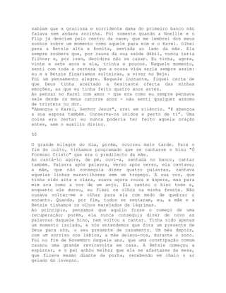 sabiam que a graciosa e sorridente dama do primeiro banco não
falava nem andava sozinha. Foi somente quando a Noellie e o
Flip já desciam pelo centro da nave, que me lembrei dos meus
sonhos sobre um momento como aquele para mim e o Karel. Olhei
para a Betsie alta e bonita, sentada ao lado da mãe. Ela
sempre soubera que, por causa da sua saúde débil, nunca teria
filhos; e, por isso, decidira não se casar. Eu tinha, agora,
vinte e sete anos e ela, trinta e poucos. Naquele momento,
senti com toda a certeza que a nossa vida seria sempre assim:
eu e a Betsie ficaríamos solteiras, a viver no Beje.
Foi um pensamento alegre. Naquele instante, fiquei certa de
que Deus tinha aceitado a hesitante oferta das minhas
emoções, as que eu tinha feito quatro anos antes.
Ao pensar no Karel com amor - que era como eu sempre pensava
nele desde os meus catorze anos - não senti qualquer assomo
de tristeza ou dor.
"Abençoa o Karel, Senhor Jesus", orei em silêncio. "E abençoa
a sua esposa também. Conserva-os unidos e perto de ti”. Uma
coisa era certa: eu nunca poderia ter feito aquela oração
antes, sem o auxílio divino.
50
O grande milagre do dia, porém, ocorreu mais tarde. Para o
fim do culto, tínhamos programado que se cantasse o hino "Ó
Formoso Cristo" que era o predilecto da mãe.
Ao cantá-lo agora, de pé, ouvi-a, sentada no banco, cantar
também. Palavra após palavra, verso após verso, ela cantava;
a mãe, que não conseguia dizer quatro palavras, cantava
aquelas linhas maravilhosas sem um tropeço. A sua voz, que
tinha sido alta e clara, soava agora rouca e áspera, mas para
mim era como a voz de um anjo. Ela cantou o hino todo e,
enquanto ele durou, eu fixei os olhos na minha frente. Não
ousava voltar-me e olhar para ela com medo de quebrar o
encanto. Quando, por fim, todos se sentaram, eu, a mãe e a
Betsie tínhamos os olhos marejados de lágrimas.
Ao princípio, pensamos que aquilo fosse o começo de uma
recuperação; porém, ela nunca conseguiu dizer de novo as
palavras daquele hino, nem voltou a cantar. Tinha sido apenas
um momento isolado, e nós entendemos que fora um presente de
Deus para nós, o seu presente de casamento. Um mês depois,
com um sorriso nos lábios, a mãe deixou-nos, durante o sono.
Foi no fim de Novembro daquele ano, que uma constipação comum
causou uma grande reviravolta em casa. A Betsie começou a
espirrar, e o pai achou melhor que ela se afastasse da mesa,
que ficava mesmo diante da porta, recebendo em cheio o ar
gelado do inverno.
 