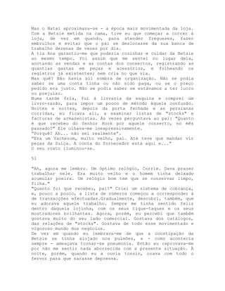 Mas o Natal aproximava-se - a época mais movimentada da loja.
Com a Betsie metida na cama, tive eu que começar a correr à
loja, de vez em quando, para atender fregueses, fazer
embrulhos e evitar que o pai se deslocasse da sua banca de
trabalho dezenas de vezes por dia.
A tia Ana garantiu-me que poderia cozinhar e cuidar da Betsie
ao mesmo tempo. Foi assim que me sentei no lugar dela,
anotando as vendas e as contas dos consertos, registrando as
quantias gastas em peças e acessórios, e folheando os
registros já existentes; nem cria no que via.
Mas quê? Não havia ali sombra de organização. Não se podia
saber se uma conta tinha ou não sido paga, ou se o preço
pedido era justo. Não se podia saber se estávamos a ter lucro
ou prejuízo.
Numa tarde fria, fui à livraria da esquina e comprei um
livro-razão, para impor um pouco de método àquela confusão.
Noites e noites, depois da porta fechada e as persianas
corridas, eu ficava ali, a examinar listas de "stocks" e
facturas de armazenistas. Às vezes perguntava ao pai: "Quanto
é que recebeu do Senhor Hook por aquele conserto, no mês
passado?" Ele olhava-me inexpressivamente.
“Porquê? Ah... não sei realmente”.
“Era um Vacherom, muito velho, pai. Até teve que mandar vir
peças da Suíça. A conta do fornecedor está aqui e...”
O seu rosto iluminou-se.
51
"Ah, agora me lembro. Um óptimo relógio, Corrie. Dava prazer
trabalhar nele. Era muito velho e o homem tinha deixado
acumular poeira. Um relógio bom tem que se conservar limpo,
filha."
"Quanto foi que recebeu, pai?" Criei um sistema de cobrança,
e, pouco a pouco, a lista de números começou a corresponder à
de transacções efectuadas.Gradualmente, descobri, também, que
eu adorava aquele trabalho. Sempre me tinha sentido feliz
dentro daquela lojinha, com os seus tique-taques e os seus
mostradores brilhantes. Agora, porém, eu percebi que também
gostava muito do seu lado comercial. Gostava dos catálogos,
das relações de "stocks". Gostava de todo esse movimentado e
vigoroso mundo dos negócios.
De vez em quando eu lembrava-me de que a constipação da
Betsie se tinha alojado nos pulmões, e - como acontecia
sempre - ameaçava tornar-se pneumonia. Então eu reprovava-me
por não me sentir nada aborrecida com a presente situação. À
noite, porém, quando eu a ouvia tossir, orava com todo o
fervor para que sarasse depressa.
 