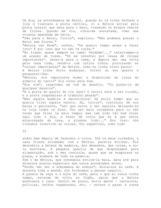 Um dia, na antevéspera de Natal, quando eu já tinha fechado a
loja e trancava a porta central, vi a Betsie entrar pela
porta lateral que dava para o beco, trazendo os braços cheios
de flores. Quando me viu, olhou-me assustada, como uma
criança apanhada em falta.
"São para o Natal, Corrie", explicou. "Não podemos passar o
Natal sem flores."
"Betsie ten Boom", ralhei, "há quanto tempo andas a fazer
isto? É por isso que tu não te curas."
"Eu fiquei quase sempre na cama! Verdade!..." interrompeu-a
um acesso de tosse. “Só me levantei por causa de coisas
importantes”. Levei-a para a cama, e depois dei uma volta
pela casa toda, vendo-a com outros olhos, procurando as
"coisas importantes" da Betsie. Como eu tinha visto pouco!
A Betsie tinha feito mudanças. Voltei ao seu quarto e
perguntei-lhe:
"Betsie, era importante mudar a disposição da louça do
armário do canto?” Ela olhou para mim.
"Era sim", respondeu em tom de desafio. “Tu punha-la de
qualquer maneira”.
"E a porta do quarto da tia Jans? O verniz está a ser tirado,
e a porta raspadaisso é trabalho pesado”.
"Mas aquela madeira é maravilhosa! Há muito tempo que eu
queria tirar aquele verniz. Ah, Corrie", continuou em voz
baixa e penitente, "sei que estou a ser egoísta deixando-te
na loja todos os dias. Vou ser mais cuidadosa para tu não
teres que ficar lá mais tempo; mas tem sido tão bom ficar
aqui todo o dia, a fazer de conta que eu é que estou
encarregada da casa, a planear tudo..." Era isso: nós
tínhamos invertido as coisas. Foi espantoso, como tudo
52
andou bem depois de fazermos a troca. Sob os meus cuidados, a
casa ficava arrumada; com a Betsie, parecia brilhar. Ela
descobria a beleza da madeira, dos desenhos, das cores, e no-
la mostrava. A pequena quantia de que dispúnhamos para
alimentação, sob o meu controle, quase que se evaporava na
praça, e acabava de todo na padaria.
Sob o da Betsie, que conseguia esticá-la mais, dava até para
diversos pratos especiais que nunca prováramos antes.
"Vocês vão ver a sobremesa do almoço", dizia-nos ao café. E
durante toda a manhã, nós ficávamos a pensar naquilo.
A panela da sopa e o bule do café, para o que eu nunca tinha
tempo, estavam de volta ao fogão, agora que a Betsie
governava a casa. Dentro em pouco, muita gente - carteiros,
polícias, velhos vagabundos, etc. - estava a parar à nossa
 